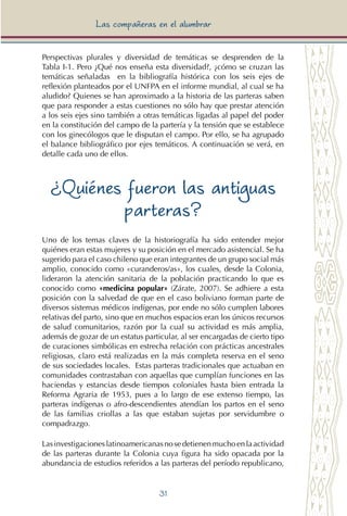 31
Las compañeras en el alumbrar
Perspectivas plurales y diversidad de temáticas se desprenden de la
Tabla I-1. Pero ¿Qué nos enseña esta diversidad?, ¿cómo se cruzan las
temáticas señaladas en la bibliografía histórica con los seis ejes de
reflexión planteados por el UNFPA en el informe mundial, al cual se ha
aludido? Quienes se han aproximado a la historia de las parteras saben
que para responder a estas cuestiones no sólo hay que prestar atención
a los seis ejes sino también a otras temáticas ligadas al papel del poder
en la constitución del campo de la partería y la tensión que se establece
con los ginecólogos que le disputan el campo. Por ello, se ha agrupado
el balance bibliográfico por ejes temáticos. A continuación se verá, en
detalle cada uno de ellos.
¿Quiénes fueron las antiguas
parteras?
Uno de los temas claves de la historiografía ha sido entender mejor
quiénes eran estas mujeres y su posición en el mercado asistencial. Se ha
sugerido para el caso chileno que eran integrantes de un grupo social más
amplio, conocido como «curanderos/as», los cuales, desde la Colonia,
lideraron la atención sanitaria de la población practicando lo que es
conocido como «medicina popular» (Zárate, 2007). Se adhiere a esta
posición con la salvedad de que en el caso boliviano forman parte de
diversos sistemas médicos indígenas, por ende no sólo cumplen labores
relativas del parto, sino que en muchos espacios eran los únicos recursos
de salud comunitarios, razón por la cual su actividad es más amplia,
además de gozar de un estatus particular, al ser encargadas de cierto tipo
de curaciones simbólicas en estrecha relación con prácticas ancestrales
religiosas, claro está realizadas en la más completa reserva en el seno
de sus sociedades locales. Estas parteras tradicionales que actuaban en
comunidades contrastaban con aquellas que cumplían funciones en las
haciendas y estancias desde tiempos coloniales hasta bien entrada la
Reforma Agraria de 1953, pues a lo largo de ese extenso tiempo, las
parteras indígenas o afro-descendientes atendían los partos en el seno
de las familias criollas a las que estaban sujetas por servidumbre o
compadrazgo.
Lasinvestigacioneslatinoamericanasnosedetienenmuchoenlaactividad
de las parteras durante la Colonia cuya figura ha sido opacada por la
abundancia de estudios referidos a las parteras del período republicano,
 