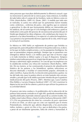 33
Las compañeras en el alumbrar
otros procesos que marcaban definitivamente la diferencia sexual y que
no merecieron la atención de la ciencia pues, hasta entonces, la medida
de todo había sido el cuerpo de los hombres, tanto en México como en
Chile (Alanís-Rufino, 2009: 63; Zárate, 2001). A medida que todo esto
se realizaba, la autora nos señala que las parturientas fueron tratadas
como «enfermas», «enfermas de parto», esto significa que se comenzó
a generalizar la idea de que forzosamente debían ser intervenidas por
los médicos, de tal suerte que el ciclo biológico del embarazo y parto se
medicalizó como parte del proceso de secularización promovido por el
Estado que desplazó las ideas religiosas y de caridad para dar mayor im-
portancia a las ideas biomédicas y en especial a la atención hospitalaria,
cuya presencia fue permeando diversos aspectos de la vida, entre los que
se incluyó el nacimiento.
En México en 1892 había un reglamento de parteras que limitaba su
participación, pues sólo podían intervenir en los partos eutócicos, es decir,
en los que no había complicaciones, y en los puerperios fisiológicos, los
que no presentaban ninguna patología. Siempre que se presentara una
emergencia debían llamar a un médico para que éste se hiciera cargo
y en todo momento se debían sujetar a lo que él dispusiera. Tampoco
estaban autorizadas para practicar ningún tipo de operación, ni utilizar los
fórceps o administrar algún anestésico. En caso de que incumplieran con
lo establecido recibían una infracción monetaria (Alanís-Rufino, 2009:
66). De esa manera, se fue construyendo el proyecto de subordinación
histórica de las parteras a los biomédicos, quiénes vehicularon un
discurso destinado a invalidar el conocimiento popular, afirmando su
saber científico. A pesar de ello, la relación entre parturienta y partera no
fue del todo roto, pues la partera ofrecía un trato bastante más cercano,
amable y privado que la de médico-paciente introducida por la posterior
medicalización del parto (Pizarro, 2007). Mientras que, Laura Catalina
Díaz Robles y Luciano Oropeza Sandoval (2007: 237-261) examinan la
depreciación social de los saberes y prácticas que utilizan las parteras en
su actividad laboral.
Al parecer este tema conduce a la problemática de la educación de las
parteras básicamente centrado en el siglo XIX, quedando ensombrecidos
aquellos dedicados al periodo colonial a pesar de su carácter erudito. Así,
se debe a José Lattus Olmos y María Carolina Sanhueza Benavente (2007:
271-276) una presentación de cómo las «comadres de parir» ejercieron
el oficio en Chile, un oficio que era visto con repulsión por el mismo
Protomedicato, institución que además despreciaba a los practicantes
indios, mulatos y «gente sin Dios ni ley» que se dedicaban a los partos,
a pesar de ser totalmente ignorantes, faltos de criterio y humanidad. A
 