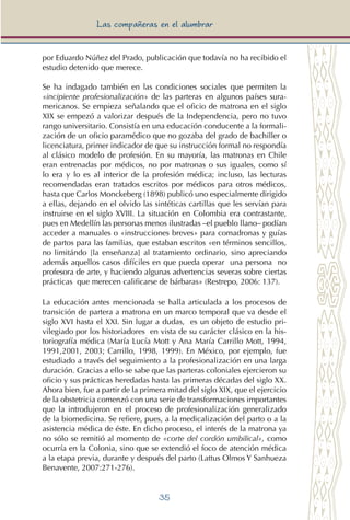 35
Las compañeras en el alumbrar
por Eduardo Núñez del Prado, publicación que todavía no ha recibido el
estudio detenido que merece.
Se ha indagado también en las condiciones sociales que permiten la
«incipiente profesionalización» de las parteras en algunos países sura-
mericanos. Se empieza señalando que el oficio de matrona en el siglo
XIX se empezó a valorizar después de la Independencia, pero no tuvo
rango universitario. Consistía en una educación conducente a la formali-
zación de un oficio paramédico que no gozaba del grado de bachiller o
licenciatura, primer indicador de que su instrucción formal no respondía
al clásico modelo de profesión. En su mayoría, las matronas en Chile
eran entrenadas por médicos, no por matronas o sus iguales, como sí
lo era y lo es al interior de la profesión médica; incluso, las lecturas
recomendadas eran tratados escritos por médicos para otros médicos,
hasta que Carlos Monckeberg (1898) publicó uno especialmente dirigido
a ellas, dejando en el olvido las sintéticas cartillas que les servían para
instruirse en el siglo XVIII. La situación en Colombia era contrastante,
pues en Medellín las personas menos ilustradas –el pueblo llano– podían
acceder a manuales o «instrucciones breves» para comadronas y guías
de partos para las familias, que estaban escritos «en términos sencillos,
no limitándo [la enseñanza] al tratamiento ordinario, sino apreciando
además aquellos casos difíciles en que pueda operar una persona no
profesora de arte, y haciendo algunas advertencias severas sobre ciertas
prácticas que merecen calificarse de bárbaras» (Restrepo, 2006: 137).
La educación antes mencionada se halla articulada a los procesos de
transición de partera a matrona en un marco temporal que va desde el
siglo XVI hasta el XXI. Sin lugar a dudas, es un objeto de estudio pri-
vilegiado por los historiadores en vista de su carácter clásico en la his-
toriografía médica (María Lucía Mott y Ana María Carrillo Mott, 1994,
1991,2001, 2003; Carrillo, 1998, 1999). En México, por ejemplo, fue
estudiado a través del seguimiento a la profesionalización en una larga
duración. Gracias a ello se sabe que las parteras coloniales ejercieron su
oficio y sus prácticas heredadas hasta las primeras décadas del siglo XX.
Ahora bien, fue a partir de la primera mitad del siglo XIX, que el ejercicio
de la obstetricia comenzó con una serie de transformaciones importantes
que la introdujeron en el proceso de profesionalización generalizado
de la biomedicina. Se refiere, pues, a la medicalización del parto o a la
asistencia médica de éste. En dicho proceso, el interés de la matrona ya
no sólo se remitió al momento de «corte del cordón umbilical», como
ocurría en la Colonia, sino que se extendió el foco de atención médica
a la etapa previa, durante y después del parto (Lattus Olmos Y Sanhueza
Benavente, 2007:271-276).
 