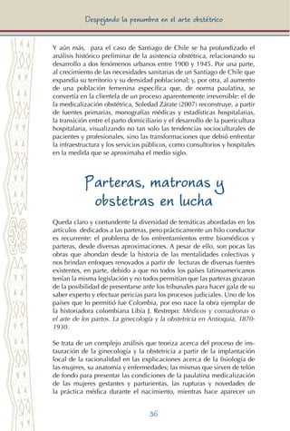 36
Despejando la penumbra en el arte obstétrico
Y aún más, para el caso de Santiago de Chile se ha profundizado el
análisis histórico preliminar de la asistencia obstétrica, relacionando su
desarrollo a dos fenómenos urbanos entre 1900 y 1945. Por una parte,
al crecimiento de las necesidades sanitarias de un Santiago de Chile que
expandía su territorio y su densidad poblacional; y, por otra, al aumento
de una población femenina específica que, de norma paulatina, se
convertía en la clientela de un proceso aparentemente irreversible: el de
la medicalización obstétrica, Soledad Zárate (2007) reconstruye, a partir
de fuentes primarias, monografías médicas y estadísticas hospitalarias,
la transición entre el parto domiciliario y el desarrollo de la puericultura
hospitalaria, visualizando no tan solo las tendencias socioculturales de
pacientes y profesionales, sino las transformaciones que debió enfrentar
la infraestructura y los servicios públicos, como consultorios y hospitales
en la medida que se aproximaba el medio siglo.
Parteras, matronas y
obstetras en lucha
Queda claro y contundente la diversidad de temáticas abordadas en los
artículos dedicados a las parteras, pero prácticamente un hilo conductor
es recurrente: el problema de los enfrentamientos entre biomédicos y
parteras, desde diversas aproximaciones. A pesar de ello, son pocas las
obras que ahondan desde la historia de las mentalidades colectivas y
nos brindan enfoques renovados a partir de lecturas de diversas fuentes
existentes, en parte, debido a que no todos los países latinoamericanos
tenían la misma legislación y no todos permitían que las parteras gozaran
de la posibilidad de presentarse ante los tribunales para hacer gala de su
saber experto y efectuar pericias para los procesos judiciales. Uno de los
países que lo permitió fue Colombia, por eso nace la obra ejemplar de
la historiadora colombiana Libia J. Restrepo: Médicos y comadronas o
el arte de los partos. La ginecología y la obstetricia en Antioquia, 1870-
1930.
Se trata de un complejo análisis que teoriza acerca del proceso de ins-
tauración de la ginecología y la obstetricia a partir de la implantación
local de la racionalidad en las explicaciones acerca de la fisiología de
las mujeres, su anatomía y enfermedades; las mismas que sirven de telón
de fondo para presentar las condiciones de la paulatina medicalización
de las mujeres gestantes y parturientas, las rupturas y novedades de
la práctica médica durante el nacimiento, mientras hace aparecer un
 