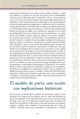 37
Las compañeras en el alumbrar
entramado de relaciones en el orden social, jurídico, religioso y moral
para redimir a la partera. Se trata de una historia de las mentalidades
colectivas que se desarrolla entre el siglo XIX y XX, la cual nos permite
sacar a luz a las prácticas de la partera, pero sobre todo aquellas que son
debatidas y hasta cuestionadas por los biomédicos. De manera general,
se tiene la oportunidad de comprender la redefinición de las normaliza-
ciones sobre el dolor; el sufrimiento de las madres, el problema del aborto
y el infanticidio; temas que por lo demás, se utiliza como pretexto para
enfocar las formas de asedio a las comadronas, apoyada en la reunión
de multiplicidad de escasos fragmentos que le permitieron a la autora
formar un verdadero mosaico que nos muestra el escenario Antioque-
ño; escenario que permitió con dificultad a los biomédicos someter el
arte de los partos a cambios de nuevas reglas, copiadas de Europa, para
observar, vigilar y cuestionar a las parteras a las cuáles querían extirpar.
Libia Restrepo se apoya en la noción de biopolítica para construcción
de una historia que no se detiene solamente en la denuncia, sino que
ahonda en la ideología de las mujeres que se reconocen como sujetos
que se sintetizan los conceptos y nociones de larga duración, sin ello no
se comprendería los discursos biomédicos en que se fueron constituyen-
do desde el siglo XIX. Pero, la autora creyó necesario también mostrar la
presencia de un arte tradicional y empírico exclusivo de mujeres como
un requisito para revelar las tensas relaciones de fuerza para contrarres-
tarlas. No contenta con ello, nos presenta el juego estratégico de los en-
frentamientos, no sólo desde la ginecología y la obstetricia, sino también
desde el Estado, todo ello para restringir el campo de las comadronas,
limitando sus competencias y dominios de saber. Con ese propósito se
aborda uno de los temas claves: el estudio y análisis del dolor del parto,
argumento médico por excelencia usado para atacar a las comadronas
y establecer una peculiar pastoral médica sobre las disfunciones de las
mujeres durante el alumbramiento.
El modelo de parto, una noción
con implicaciones históricas
Para acercarse al mundo de las parteras los numerosos análisis se han
insertado en la historia de las mujeres, pero su rasgo más distintivo es
que se han quedado, en la mayoría de los casos, en una tarea de rescate
del dato, unos con más énfasis de erudición que otros. El grueso del
trabajo ha consistido en visibilizarlas a través del recojo de sus nombres,
orígenes y edades, pero también se han buscado precisar el tipo de
cartillas, manuales, guías que permitieron su preparación a medida
 