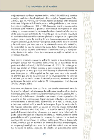 39
Las compañeras en el alumbrar
mejor que éstas se deben a que en Bolivia todavía biomédicos y parteras
manejan modelos culturales del parto diferenciados. Es oportuno señalar,
además, que en ¿Volveré, no volveré? Aportes al diálogo entre modelos
culturales del parto se hallan dispersas a lo largo de la obra, muchas re-
ferencias recogidas entre 1994 y 1995, las cuáles nos sirven como datos
históricos para referirnos a prácticas que estaban en vigencia en esos
años y no necesariamente lo están con la misma intensidad al momento
de la redacción de este texto. Se recuerda que en esa misma coyuntura
el Ministerio de Desarrollo Humano planteó la adopción de la posición
vertical para el parto, la práctica de una buena comunicación con las
mujeres gestantes, parturientas y puérperas, el abandono de la tricotomía
y la episiotomía por innecesario e incluso coadyuvante a la infección;
la posibilidad de que la parturienta pueda beber líquidos endulzados
durante el trabajo de parto para impedir la deshidratación y la hipoglice-
mia y finalmente, evitar el uso innecesario de específicos oxitócicos en
el trabajo de parto.
Nos parece oportuno, entonces, volcar la mirada a los estudios antro-
pológicos porque han recuperado datos acerca de las actividades de las
parteras tradicionales (cf., UNFPA/Castro et. al., 2005). Sin embargo, se
tiene que anotar un énfasis especial y casi exclusivo en el trabajo de
parto porque es un tema que sigue en el debate y es el que más interés ha
concitado para las políticas públicas. Ese aspecto se hace notar cuando
se plantea que una de las ausencias en las investigaciones ha sido las
funciones que asume la partera durante el puerperio, momento de gran
peligro para la mujer, sobre todo las 24 horas posteriores (vid., Loza &
Álvarez Quispe, 2011).
Este tema, no obstante, tiene otra faceta que se relaciona con el tema de
la posición del parto, el mismo que ha sido mencionado en los estudios
históricos, pero no ha tenido la suficiente repercusión (vid., Lastres, 1951).
En realidad, es la literatura biomédica que retoma el tema a propósito de
asumirla en los servicios para lograr mayores coberturas de atención.
Principalmente el tema ha sido desarrollado en el Perú y México, pues
existe una institucionalización del mismo para lograr la asistencia de
las mujeres indígenas, entre las cuales se presenta mayor mortalidad
materna (Ministerio de Salud, 2005). La posición vertical del parto es
parte de los conocimientos y elementos que forman parte del modelo de
parto tradicional que los indígenas utilizan; Así mismo, también forma
parte de la atención que ofrecen las parteras y ha sido una de las técnicas
que han sido aprovechadas en políticas públicas en México, Guatemala
y Perú. Mientras que en Bolivia ni en términos histórico-antropológicos,
ni tampoco ginecológicos el tema de la posición vertical y sus variantes
ha merecido la debida atención. En efecto, las publicaciones sobre
 