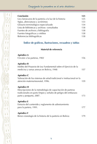 4
Despejando la penumbra en el arte obstétrico
Conclusión	 125
Los claroscuros de la partería a la luz de la historia	 125
Siglas, abreviaturas y acrónimos	 133
Glosario terminológico especializado	 134
Lista de bibliotecas y archivos consultados	 138
Fuentes de archivos y bibliografía	 138
Fuentes fotográficas y créditos	 138
Referencias bibliográficas	 138
Índice de gráficos, ilustraciones, recuadros y tablas
Material de referencia
Apéndice A
Circular a las parteras, 1902		 156
Apéndice B
Inédito del Proyecto de Ley Fundamental sobre el Ejercicio de la 	
medicina y ramas anexas en Bolivia, 1948	 157
Apéndice C
Valoración de los sistemas de salud tradicional e institucional en la	
atención materno/neonatal, 1996.	 159
Apéndice D
Descripciones de la metodología de capacitación de parteras	
tradicionales en parto limpio y señales de peligro del embarazo 	
parto y postparto, 2007.	 173
Apéndice E
Extracto del contenido y reglamento de adiestramiento 	
para la partera, 1991.	 177
Apéndice F
Breve cronología de la historia de la partería en Bolivia	 179
 