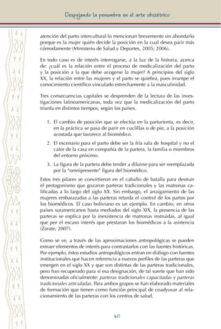 40
Despejando la penumbra en el arte obstétrico
atención del parto intercultural lo mencionan brevemente sin ahondarlo
porque es la mujer quién decide la posición en la cual desea parir más
cómodamente (Ministerio de Salud y Deportes, 2005; 2006).
En todo caso es de interés interrogarse, a la luz de la historia, acerca
de: ¿cuál es la relación entre el proceso de medicalización del parto
y la posición a la que debe acogerse la mujer? A principios del siglo
XX, la relación entre las mujeres y el parto se quiebra, pues irrumpe el
conocimiento científico vinculado estrechamente a la masculinidad.
Tres consecuencias capitales se desprenden de la lectura de las inves-
tigaciones latinoamericanas, toda vez que la medicalización del parto
triunfa en distintos tiempos, según los países.
1.	 El cambio de posición que se efectúa en la parturienta, es decir,
en la práctica se pasa de parir en cuclillas o de pie, a la posición
acostada que favorece al biomédico.
2.	 El escenario para el parto debe ser la fría sala de hospital y no el
calor de la casa en compañía de la partera, la familia o miembros
del entorno próximo.
3.	 La figura de la partera debe tender a diluirse para ser reemplazada
por la “omnipresente” figura del biomédico.
Estos tres pilares se convirtieron en el caballo de batalla para destruir
el protagonismo que gozaron parteras tradicionales y las matronas ca-
lificadas a lo largo del siglo XX. Sin embargo, el arraigamiento de las
mujeres embarazadas a las parteras retarda el control de los partos por
los biomédicos. El caso boliviano es un ejemplo. En cambio, en otros
países suramericanos hasta mediados del siglo XIX, la presencia de las
parteras se explica por la inexistencia de matronas instruidas, al igual
que por el escaso interés que prestaron los biomédicos a la asistencia
(Zarate, 2007).
Como se ve, a través de las aproximaciones antropológicas se pueden
extraer elementos de interés para contrastarlos con las fuentes históricas.
Por ejemplo, éstos estudios antropológicos entran en diálogo con fuentes
institucionales que hacen referencia a nuevos perfiles de las parteras que
emergen en el siglo XX y que son distintas de las parteras tradicionales,
pero han recuperado para sí esa designación, de tal suerte que han sido
denominadas oficialmente: parteras tradicionales capacitadas y parteras
tradicionales articuladas. Para ambos grupos se han elaborado materiales
de formación que tienen como función principal de coadyuvar al rela-
cionamiento de las parteras con los centros de salud.
 