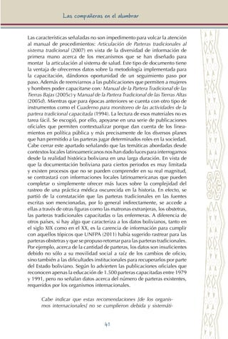 41
Las compañeras en el alumbrar
Las características señaladas no son impedimento para volcar la atención
al manual de procedimientos: Articulación de Parteras tradicionales al
sistema tradicional (2007) en vista de la diversidad de información de
primera mano acerca de los mecanismos que se han diseñado para
montar la articulación al sistema de salud. Este tipo de documento tiene
la ventaja de ofrecernos datos sobre la metodología implementada para
la capacitación, dándonos oportunidad de un seguimiento paso por
paso. Además de reenviarnos a las publicaciones que permiten a mujeres
y hombres poder capacitarse con: Manual de la Partera Tradicional de las
Tierras Bajas (2005c) y Manual de la Partera Tradicional de las Tierras Altas
(2005d). Mientras que para épocas anteriores se cuenta con otro tipo de
instrumentos como el Cuaderno para monitoreo de las actividades de la
partera tradicional capacitada (1994). La lectura de esos materiales no es
tarea fácil. Se escogió, por ello, apoyarse en una serie de publicaciones
oficiales que permiten contextualizar porque dan cuenta de los linea-
mientos en política pública y más precisamente de los diversos planes
que han permitido a las parteras jugar determinados roles en la sociedad.
Cabe cerrar este apartado señalando que las temáticas abordadas desde
contextos locales latinoamericanos nos han dado luces para interrogarnos
desde la realidad histórica boliviana en una larga duración. En vista de
que la documentación boliviana para ciertos periodos es muy limitada
y existen procesos que no se pueden comprender en su real magnitud,
se contrastará con informaciones locales latinoamericanas que pueden
completar o simplemente ofrecer más luces sobre la complejidad del
rastreo de una práctica médica oscurecida en la historia. En efecto, se
partió de la constatación que las parteras tradicionales en las fuentes
escritas son mencionadas, por lo general indirectamente, se accede a
ellas a través de otras figuras como las matronas extranjeras, los obstetras,
las parteras tradicionales capacitadas o las enfermeras. A diferencia de
otros países, si hay algo que caracteriza a los datos bolivianos, tanto en
el siglo XIX como en el XX, es la carencia de información para cumplir
con aquellos tópicos que UNFPA (2011) había sugerido rastrear para las
parteras obstetras y que se propuso retomar para las parteras tradicionales.
Por ejemplo, acerca de la cantidad de parteras, los datos son insuficientes
debido no sólo a su movilidad social a raíz de los cambios de oficio,
sino también a las dificultades institucionales para recuperarlos por parte
del Estado boliviano. Según lo advierten las publicaciones oficiales que
reconocen apenas la educación de 1.500 parteras capacitadas entre 1979
y 1991, pero no señalan datos acerca del número de parteras existentes,
requeridos por los organismos internacionales.
Cabe indicar que estas recomendaciones [de los organis-
mos internacionales] no se cumplieron debida y sistemáti-
 