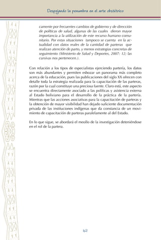 42
Despejando la penumbra en el arte obstétrico
camente por frecuentes cambios de gobierno y de dirección
de políticas de salud, algunas de las cuales dieron mayor
importancia a la utilización de este recurso humano comu-
nitario. Por estas situaciones tampoco se cuenta en la ac-
tualidad con datos reales de la cantidad de parteras que
realizan atención de parto, y menos estrategias concretas de
seguimiento (Ministerio de Salud y Deportes, 2007: 12; las
cursivas nos pertenecen.).
Con relación a los tipos de especialistas ejerciendo partería, los datos
son más abundantes y permiten esbozar un panorama más completo
acerca de la educación, pues las publicaciones del siglo XX ofrecen con
detalle toda la estrategia realizada para la capacitación de las parteras,
razón por la cual constituye una preciosa fuente. Claro está, este aspecto
se encuentra directamente asociado a las políticas y asistencia externa
al Estado boliviano para el desarrollo de la práctica de la partería.
Mientras que las acciones asociativas para la capacitación de parteras y
la obtención de mayor visibilidad han dejado suficiente documentación
privada de las instituciones indígenas que da constancia de un movi-
miento de capacitación de parteras paralelamente al del Estado.
En lo que sigue, se abordará el meollo de la investigación deteniéndose
en el rol de la partera.
 