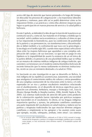 44
Despejando la penumbra en el arte obstétrico
acerca del tipo de atención que fueron prestando a lo largo del tiempo,
sin descuidar los procesos de categorización y las trayectorias laborales
de parteras y matronas, pues sólo así se podrá determinar cómo se les
impusieron límites a sus prácticas y cómo ellas abrieron resquicios para
lograr su participación en nuevos procesos de servicio a la salud pública
boliviana.
En este Capítulo, se defenderá la idea de que la función de la partera es un
constructo social y, como tal, fue mutando en el tiempo a medida que la
sociedad sufrió cambios socio-económicos y culturales al ritmo en que
se fue imponiendo la biomedicina, pues las condiciones de posibilidad
de la partería y sus permanencias, sus transformaciones y discontinuida-
des se deben también a la confrontación que tuvo con la ginecología y
la tocología en el tardío siglo XIX, cuando estos especialistas vehicularon
ideas entre las mujeres bolivianas que apuntaban a una compleja sub-
jetivación del cuerpo y de sus funciones. Lo que está en juego en esta
hipótesis es la imposibilidad de asumir la existencia de un rol único de
la partera debido a la presencia de una pluralidad médica que se refleja
en un mosaico de sistemas médicos indígenas de antigua tradición, que
coexisten y se tensionan con el moderno sistema biomédico boliviano de
reciente formación (por lo menos tardíamente en términos instituciona-
les, recién se crea un ministerio destinado a la salud en 1936).
Lo fascinante en esta investigación es que se desarrolla en Bolivia, la
más indígena de las repúblicas suramericanas. Justamente, una sociedad
que amalgama el conocimiento médico de culturas y etnias poseedoras
de una compleja cosmovisión de las relaciones entre la tierra y el cielo
expresadas en un rico y profuso vocabulario metafórico relacionado
con el alumbramiento, en el desarrollo de técnicas específicas para la
atención con alimentos, herbolaria, masajes y fisioterapia (vid., Loza &
Álvarez Quispe Bradby & Murphy-Lawless, 2006; Arnold, Yapita & Tito,
2005). Los sistemas tradicionales de atención del parto como producto
de la colonización española fueron injertados por prácticas europeas
que trascienden en el vocabulario. En efecto, en las lenguas indígenas
mayoritarias quechua y aymara, los préstamos castellanos constituyen
una parte importante del vocabulario en salud materna y todavía son las
parteras y terapeutas tradicionales los que mezclan términos antiguos
castellanos o simplemente se los apropian y los asumen como suyos
(por ejemplo, recaída, sobreparto, arrebato, entre otros)5
. Los sistemas
5 -En un reciente taller INBOMETRAKA, celebrado en El Alto el 2010 constató el arraiga-
miento de los terapeutas y parteras a la antigua terminología castellana que es asumida
como propia, es más reconocida como términos nativos. El Vocabulario aymara del
parto y de.
 
