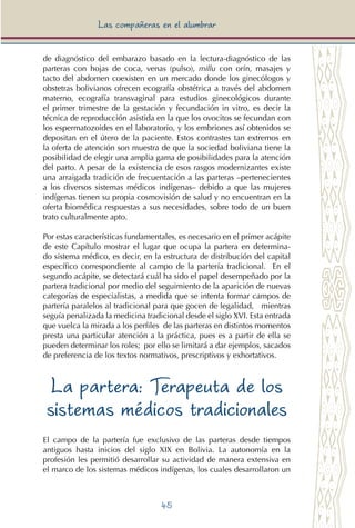 45
Las compañeras en el alumbrar
de diagnóstico del embarazo basado en la lectura-diagnóstico de las
parteras con hojas de coca, venas (pulso), millu con orín, masajes y
tacto del abdomen coexisten en un mercado donde los ginecólogos y
obstetras bolivianos ofrecen ecografía obstétrica a través del abdomen
materno, ecografía transvaginal para estudios ginecológicos durante
el primer trimestre de la gestación y fecundación in vitro, es decir la
técnica de reproducción asistida en la que los ovocitos se fecundan con
los espermatozoides en el laboratorio, y los embriones así obtenidos se
depositan en el útero de la paciente. Estos contrastes tan extremos en
la oferta de atención son muestra de que la sociedad boliviana tiene la
posibilidad de elegir una amplia gama de posibilidades para la atención
del parto. A pesar de la existencia de esos rasgos modernizantes existe
una arraigada tradición de frecuentación a las parteras –pertenecientes
a los diversos sistemas médicos indígenas– debido a que las mujeres
indígenas tienen su propia cosmovisión de salud y no encuentran en la
oferta biomédica respuestas a sus necesidades, sobre todo de un buen
trato culturalmente apto.
Por estas características fundamentales, es necesario en el primer acápite
de este Capítulo mostrar el lugar que ocupa la partera en determina-
do sistema médico, es decir, en la estructura de distribución del capital
específico correspondiente al campo de la partería tradicional. En el
segundo acápite, se detectará cuál ha sido el papel desempeñado por la
partera tradicional por medio del seguimiento de la aparición de nuevas
categorías de especialistas, a medida que se intenta formar campos de
partería paralelos al tradicional para que gocen de legalidad, mientras
seguía penalizada la medicina tradicional desde el siglo XVI. Esta entrada
que vuelca la mirada a los perfiles de las parteras en distintos momentos
presta una particular atención a la práctica, pues es a partir de ella se
pueden determinar los roles; por ello se limitará a dar ejemplos, sacados
de preferencia de los textos normativos, prescriptivos y exhortativos.
La partera: Terapeuta de los
sistemas médicos tradicionales
El campo de la partería fue exclusivo de las parteras desde tiempos
antiguos hasta inicios del siglo XIX en Bolivia. La autonomía en la
profesión les permitió desarrollar su actividad de manera extensiva en
el marco de los sistemas médicos indígenas, los cuales desarrollaron un
 