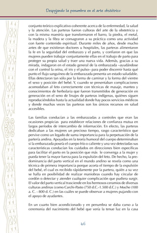 46
Despejando la penumbra en el arte obstétrico
conjunto teórico explicativo coherente acerca de la enfermedad, la salud
y la atención. Las parteras fueron cultoras del arte de la obstetricia y
con la misma maestría que transformaron el barro, la piedra, el metal,
la madera y la fibra se consagraron a su práctica como una actividad
con fuerte contenido espiritual. Durante miles de años, desde mucho
antes de que existieran doctores u hospitales, las parteras alimentaron
la fe en la seguridad del embarazo y el parto, y confiaron en que las
mujeres pueden trabajar conjuntamente ellas en el trabajo de parto para
proteger su propia salud y traer una nueva vida. Además, gracias a su
mirada, indagaron en el estado general de la embarazada –ayudándose
con el control la orina, el iris y el pulso– para poder discernir hasta qué
punto el flujo sanguíneo de la embarazada presenta un estado saludable.
Ellas detectaron tan sólo por la forma de caminar y la forma del vientre
el sexo y posición del bebé. Y, cuando se presentaban complicaciones
acomodaban al feto correctamente con técnicas de masaje, manteo y
conocimientos de herbolaria que fueron transmitidos de generación en
generación en el seno de linajes de parteras indígenas, quiénes siguen
reproduciéndolos hasta la actualidad donde hay pocos servicios médicos
y donde muchas veces las parteras son los únicos recursos en salud
accesibles.
Las familias conducían a las embarazadas a controles que eran las
ocasiones propicias para establecer relaciones de confianza mutua en
largos períodos de intercambio de información. En efecto, las parteras
dedicaban a las mujeres un precioso tiempo, rasgo característico que
pervive como un legado de suma importancia para la perpetuación de la
partería andina. Apoyadas en la teoría humoral del cuerpo determinaban
si la embarazada poseía el cuerpo frío o caliente y una vez detectadas sus
características conducían los cuidados en direcciones bien específicas
para facilitar el parto en la posición que más le convenga a la mujer y
pueda tener la mayor fuerza para la expulsión del feto. De hecho, la pre-
dominancia del parto vertical en el mundo andino se revela como una
técnica de primera importancia porque acorta el tiempo de la expulsión
del bebé, el cual es recibido rápidamente por la partera, quién a su vez
se halla en posibilidad de realizar maniobras cuando hay circular de
cordón o detectar y atender cualquier complicación que pudiera surgir.
El valor del parto vertical trasciende en los hermosos ceramios de diversas
culturas andinas (como Carchi-Pasto (750 d.C.-1.500 d.C.) y Moche (100
a. C. - 800 d. C.) en las cuáles se puede observar a mujeres pujando con
el apoyo de ayudantes.
En un cuarto bien acondicionado y en penumbra se daba curso a la
ceremonia del nacimiento del bebé que vería la tenue luz en la casa
 