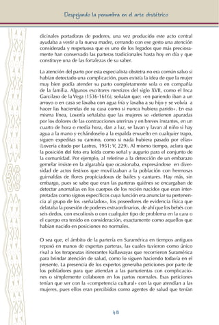 48
Despejando la penumbra en el arte obstétrico
dicinales portadoras de poderes, una vez producido este acto central
ayudaba a vestir a la nueva madre, cerrando con ese gesto una atención
considerada y respetuosa que es uno de los legados que más preciosa-
mente han conservado las parteras tradicionales hasta hoy en día y que
constituye una de las fortalezas de su saber.
La atención del parto por esta especialista obstetra no era común salvo si
habían detectado una complicación, pues existía la idea de que la mujer
muy bien podía atender su parto completamente sola o en compañía
de la familia. Algunos escritores mestizos del siglo XVII, como el Inca
Garcilaso de la Vega (1536-1616), señalan que: «en pariendo iban a un
arroyo o en casa se lavaba con agua fría y lavaba a su hijo y se volvía a
hacer las haciendas de su casa como si nunca hubiera parido». En esa
misma línea, Lovería señalaba que las mujeres se «detienen apuradas
por los dolores de las contracciones uterinas y en breves instantes, en un
cuarto de hora o media hora, dan a luz, se lavan y lavan al niño si hay
agua a la mano y echándoselo a la espalda envuelto en cualquier trapo,
siguen expeditas su camino, como si nada hubiera pasado por ellas»
(Lovería citado por Lastres, 1951: V, 229). Al mismo tiempo, aclara que
la posición del feto era leída como señal y augurio para el conjunto de
la comunidad. Por ejemplo, al referirse a la detección de un embarazo
gemelar insiste en la algarabía que ocasionaba, expresándose en diver-
sidad de actos festivos que movilizaban a la población con hermosas
guirnaldas de flores propiciadoras de bailes y cantares. Hay más, sin
embargo, pues se sabe que eran las parteras quiénes se encargaban de
detectar anomalías en los cuerpos de los recién nacidos que eran inter-
pretadas como signos específicos cuya función era anunciar su pertenen-
cia al grupo de los «señalados», los poseedores de evidencia física que
delataba la posesión de poderes extraordinarios, de ahí que los bebés con
seis dedos, con escoliosis o con cualquier tipo de problema en la cara o
el cuerpo era tenido en consideración, exactamente como aquellos que
habían nacido en posiciones no normales.
O sea que, el ámbito de la partería en Suramérica en tiempos antiguos
reposó en manos de expertas parteras, las cuales tuvieron como único
rival a los terapeutas itinerantes Kallawayas que recorrieron Suramérica
para brindar atención de salud, como lo siguen haciendo todavía en el
presente. La presencia de los expertos generaba peticiones por parte de
los pobladores para que atiendan a las parturientas con complicacio-
nes o simplemente colaboren en los partos normales. Esas peticiones
tenían que ver con la «competencia cultural» con la que atendían a las
mujeres, pues ellos eran percibidos como agentes de salud que tenían
 