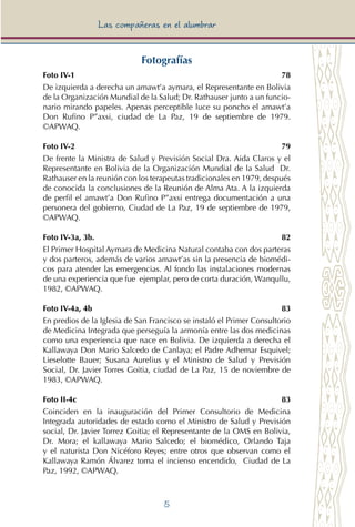 5
Las compañeras en el alumbrar
Fotografías
Foto IV-1	 78
De izquierda a derecha un amawt’a aymara, el Representante en Bolivia
de la Organización Mundial de la Salud; Dr. Rathauser junto a un funcio-
nario mirando papeles. Apenas perceptible luce su poncho el amawt’a
Don Rufino P”axsi, ciudad de La Paz, 19 de septiembre de 1979.
©APWAQ.
Foto IV-2	 79
De frente la Ministra de Salud y Previsión Social Dra. Aida Claros y el
Representante en Bolivia de la Organización Mundial de la Salud Dr.
Rathauser en la reunión con los terapeutas tradicionales en 1979, después
de conocida la conclusiones de la Reunión de Alma Ata. A la izquierda
de perfil el amawt’a Don Rufino P”axsi entrega documentación a una
personera del gobierno, Ciudad de La Paz, 19 de septiembre de 1979,
©APWAQ.
Foto IV-3a, 3b.		 82
El Primer Hospital Aymara de Medicina Natural contaba con dos parteras
y dos parteros, además de varios amawt’as sin la presencia de biomédi-
cos para atender las emergencias. Al fondo las instalaciones modernas
de una experiencia que fue ejemplar, pero de corta duración, Wanqullu,
1982, ©APWAQ.
Foto IV-4a, 4b	 83
En predios de la Iglesia de San Francisco se instaló el Primer Consultorio
de Medicina Integrada que perseguía la armonía entre las dos medicinas
como una experiencia que nace en Bolivia. De izquierda a derecha el
Kallawaya Don Mario Salcedo de Canlaya; el Padre Adhemar Esquivel;
Lieselotte Bauer; Susana Aurelius y el Ministro de Salud y Previsión
Social, Dr. Javier Torres Goitia, ciudad de La Paz, 15 de noviembre de
1983, ©APWAQ.
Foto II-4c	 83
Coinciden en la inauguración del Primer Consultorio de Medicina
Integrada autoridades de estado como el Ministro de Salud y Previsión
social, Dr. Javier Torrez Goitia; el Representante de la OMS en Bolivia,
Dr. Mora; el kallawaya Mario Salcedo; el biomédico, Orlando Taja
y el naturista Don Nicéforo Reyes; entre otros que observan como el
Kallawaya Ramón Álvarez toma el incienso encendido, Ciudad de La
Paz, 1992, ©APWAQ.
 