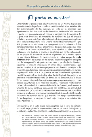 50
Despejando la penumbra en el arte obstétrico
¡El parto es nuestro!
Otro tránsito se produce con el advenimiento de las Nuevas Repúblicas
inmediatamente después de la Independencia con la institucionalización
del adiestramiento de las parteras, en vista de la amenaza que
representaban los altos índices de mortalidad materno-infantil durante
el parto y el puerperio para el necesario crecimiento demográfico de
la población boliviana. Se defenderá la hipótesis de que el proceso
boliviano se caracterizó por el movimiento de fuerzas que convergieron
en el campo de la partería local urbana en distintos momentos del siglo
XIX, generando un interesante proceso que entrelaza la resistencia de las
parteras indígenas y mestizas a los intentos de reducir el campo que ellas
controlaban de manera casi exclusiva, pues atendían no sólo a mujeres
indígenas, sino también a criollas y españolas que conformaban parte
de los grupos de elite de la sociedad. El proceso en sí mismo reposó
en tres pilares. Primero: de manera frontal se quiso romper la «valla
infranqueable»7
del campo de la partería local de raigambre indígena
con la incorporación de parteras francesas y sus discípulas limeñas,
siguiendo el modelo instaurado en otros países suramericanos que
solo reconocían a las parteras que poseían una licencia para ejercer la
profesión, condicionada por nuevas reglamentaciones legales. Segundo:
se pretendió arrinconar a las parteras locales difundiendo argumentos
científicos racionales e ilustrados sobre la fisiología de las mujeres, su
anatomía y enfermedades entre las damas de las élites urbanas a través
de las intervenciones de las matronas europeas que encontraron como
aliados coyunturales a sus maestros obstetras. Tercero: se multiplicaron
cursos del arte obstétrico, dentro de la tradición francesa, en los centros
urbanos de mayor dinámica económica con problemas en mortalidad
materna (La Paz, Cochabamba y Sucre). Esos movimientos fueron posibles
porque se produjo un proceso democratización de la salud, estableciendo
un sistema de atención pública que diferencia los hospitales de hombres
de los hospitales de mujeres, lo cual trajo consigo la especialización
(vid., Apéndice F).
En Suramérica en el siglo XIX se había aceptado que el «arte de partear»
era un oficio propio de las mujeres que conocían las «cosas de mujeres» y
lo trataban en el ámbito doméstico en el más completo secreto y silencio.
7 	 Las referencias contemporáneas me fueron comunicadas por el Kallawaya y partero
Lucio Cuba del ayllu Inca Roca, quién insistió en señalarnos que ellos no dan a beber
las plantas de manera sistemática cuando existen complicaciones de parto y que los
sahumerios no son densos humos que invaden el cuarto como han tratado de señalar
algunos estudios realizados sin observación participante. La práctica de emplear cueros
fue extendida en los tratamientos médicos en el período Tiwanaku (Loza, 2007).
 