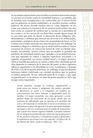 51
Las compañeras en el alumbrar
En los medios urbanos bolivianos las élites no invertían demasiada energía
en avanzar en la lucha contra la mortalidad materna y las medidas que
se tomaban eran cortoplacistas y sin continuidad, por el mismo hecho
que los gobiernos no tenían estabilidad y se sucedían muchos cambios
políticos. De hecho, durante muchos años la «clase dirigente» no vio
como una amenaza la existencia de las parteras tradicionales sino más
bien como un conjunto de sombras que se movían en la penumbra de
los cuartos y en las cocinas de sus domicilios cuando alguna mujer de
la casa tenía que parir. En efecto, la discreción de las indígenas, afro-
descendientes y mestizas que ofrecían sus servicios a las embarazadas,
parturientas y puérperas de las clases más acomodadas de Sucre, La Paz
o Potosí nunca había merecido una atención particular. Sin embargo, los
biomédicos llegaron a identificar que la salud materna estaba en manos
exclusivas de mujeres sin instrucción formal de corte occidental; plan-
teando, inicialmente, severas críticas, que no tocaban la gravedad del
problema de mortalidad materna que aquejaba a la sociedad boliviana,
sino que reposaba en críticas a aspectos específicos vinculados a la
supuesta incapacidad, sus escasa calidad moral y el origen socioeco-
nómico humilde que parecía ser común a todas ellas, olvidando que de
ellas dependía la cobertura de la atención del parto, es decir esgrimían
idénticos argumentos a los difundidos en Lima, Guadalajara y Santiago
de Chile. Uno de los puntos distintivos, sin embargo, es que los obstetras
bolivianos habían visibilizado con claridad meridiana que las parteras
se habían apropiado de esa «delicada parte de la cirugía» y que urgía
recuperarla para sí. Se observa un texto de prensa paceña en 1854 que
recogía varias inquietudes:
«Entre nosotros, amargo es confesar, regularmente a
estos actos tan fuertes y peligrosos (los partos) presiden
la ignorancia, la rutina y la estupidez; así también las
consecuencias son harto funestas y deplorables para las
familias. Un torpe comadrón, una vieja ignorante, ¿cómo
podrán dirigir las estaciones de un parto, desde que no
conocen las dificultades que se oponen a la facilidad del
acto y, de momento en momento? A veces se contentan con
administrar un poco de agua de col, otros dan beber brebajes
excitantes y tal vez venenosos para el estado de la paciente,
que causan una muerte segura e infalible. Cansados estamos
de ver desgracias producidas por nada más que la ignorancia
de los parteros rutinarios y comadrones torpes e ignorantes;
la experiencia nos lo hace ver casi cada día» (La Época de 18
de febrero de 1854, citado en Balcázar, 1951: 52).
 
