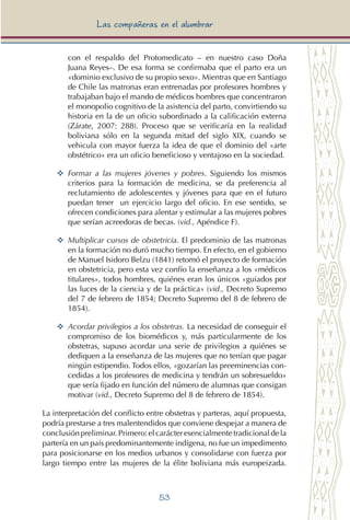 53
Las compañeras en el alumbrar
con el respaldo del Protomedicato – en nuestro caso Doña
Juana Reyes–. De esa forma se confirmaba que el parto era un
«dominio exclusivo de su propio sexo». Mientras que en Santiago
de Chile las matronas eran entrenadas por profesores hombres y
trabajaban bajo el mando de médicos hombres que concentraron
el monopolio cognitivo de la asistencia del parto, convirtiendo su
historia en la de un oficio subordinado a la calificación externa
(Zárate, 2007: 288). Proceso que se verificaría en la realidad
boliviana sólo en la segunda mitad del siglo XIX, cuando se
vehicula con mayor fuerza la idea de que el dominio del «arte
obstétrico» era un oficio beneficioso y ventajoso en la sociedad.
YY 	Formar a las mujeres jóvenes y pobres. Siguiendo los mismos
criterios para la formación de medicina, se da preferencia al
reclutamiento de adolescentes y jóvenes para que en el futuro
puedan tener un ejercicio largo del oficio. En ese sentido, se
ofrecen condiciones para alentar y estimular a las mujeres pobres
que serían acreedoras de becas. (vid., Apéndice F).
YY 	Multiplicar cursos de obstetricia. El predominio de las matronas
en la formación no duró mucho tiempo. En efecto, en el gobierno
de Manuel Isidoro Belzu (1841) retomó el proyecto de formación
en obstetricia, pero esta vez confío la enseñanza a los «médicos
titulares», todos hombres, quiénes eran los únicos «guiados por
las luces de la ciencia y de la práctica» (vid., Decreto Supremo
del 7 de febrero de 1854; Decreto Supremo del 8 de febrero de
1854).
YY 	Acordar privilegios a los obstetras. La necesidad de conseguir el
compromiso de los biomédicos y, más particularmente de los
obstetras, supuso acordar una serie de privilegios a quiénes se
dediquen a la enseñanza de las mujeres que no tenían que pagar
ningún estipendio. Todos ellos, «gozarían las preeminencias con-
cedidas a los profesores de medicina y tendrán un sobresueldo»
que sería fijado en función del número de alumnas que consigan
motivar (vid., Decreto Supremo del 8 de febrero de 1854).
La interpretación del conflicto entre obstetras y parteras, aquí propuesta,
podría prestarse a tres malentendidos que conviene despejar a manera de
conclusiónpreliminar.Primero:elcarácteresencialmentetradicionaldela
partería en un país predominantemente indígena, no fue un impedimento
para posicionarse en los medios urbanos y consolidarse con fuerza por
largo tiempo entre las mujeres de la élite boliviana más europeizada.
 