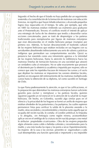 54
Despejando la penumbra en el arte obstétrico
Segundo: el hecho de que el Estado no haya podido dar un seguimiento
sostenido a la consolidación de la formación de matronas con educación
francesa, no significa que hayan faltado esfuerzos y alcanzado pequeños
logros muy espaciados en el tiempo. Se sabe, por ejemplo, que sólo
en 1885 las matronas estaban rindiendo sus exámenes para graduarse
ante el Protomedicato. Tercero: el conflicto reveló el intentó de aplicar
una estrategia de lucha de los obstetras que tendía a desarrollar varias
acciones concatenadas, pues se trató de desprestigiar a las parteras
tradicionales para reemplazarlas por figuras de matronas extranjeras
que eran desconocidas en el medio boliviano porque irrumpían por
primera vez. Además, lo hacían desconociendo el trasfondo cultural
de las mujeres bolivianas que estaban recluidas en sus hogares con su
servidumbre absorbiendo indirectamente una serie de valores y prácticas
indígenas que permeaban sus comportamientos sociales. Quizá su
presencia fue resentida como una intromisión agresiva a la intimidad
de las mujeres bolivianas, llama la atención la indiferencia hacia las
matronas limeñas de formación francesa en una sociedad que atesoró
un verdadero culto al extranjero. No se sabe exactamente que provocó
el desinterés por la obstetricia académica impartida por mujeres; sólo se
conoce que ante los repetidos fracasos de instaurar los cursos y el vacío
que dejaban las matronas se impusieron los varones obstetras locales,
quiénes se encargaron del entrenamiento de las matronas multiplicando
cursos hasta la obtención de su diploma, tal como sucedió en Santiago
de Chile.
Lo que llama poderosamente la atención, es que ni las calificaciones, ni
la preparación que detentaban las matronas extranjeras fueron suficiente
garantía para excluir y reemplazar a las parteras locales, quienes
siguieron jugando un rol esencial en la atención de la salud de la mujer
boliviana. De hecho, en Colombia, sucedió algo similar pues en el
silencio y la privacidad de los hogares se formó un anillo de mujeres que
estaban alrededor de las parturientas y las puérperas, las cuáles supieron
permanecer listas para verificar la salida de la placenta aseando a la
madre, otras secándola y reconfortándola y mientras tanto aquella que se
ocupaba del recién nacido, le cortaba el condón umbilical, lo limpiaba
y lo abrigaba, –en Antioquia como región minera, acostumbraban
aplicar oro en el ombligo de la criatura recién nacida porque a ese metal
le atribuían propiedades cicatrizantes–. Otra de las mujeres preparaba
algún alimento como caldo o bebidas calientes y reconfortantes para la
madre, y una más lavaba las ropas y las ponía a secar. Espontáneamente,
las mujeres de la casa o las vecinas presentes se organizaban y cada
cual desempeñaba una función apreciada e importante y era imposible
 