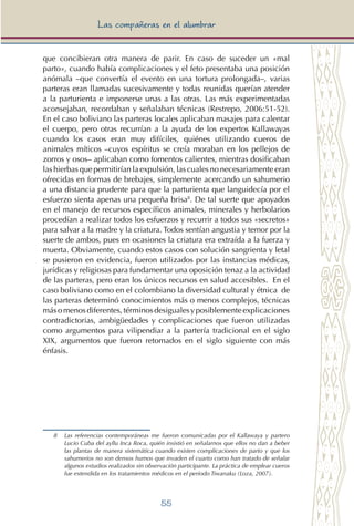 55
Las compañeras en el alumbrar
que concibieran otra manera de parir. En caso de suceder un «mal
parto», cuando había complicaciones y el feto presentaba una posición
anómala –que convertía el evento en una tortura prolongada–, varias
parteras eran llamadas sucesivamente y todas reunidas querían atender
a la parturienta e imponerse unas a las otras. Las más experimentadas
aconsejaban, recordaban y señalaban técnicas (Restrepo, 2006:51-52).
En el caso boliviano las parteras locales aplicaban masajes para calentar
el cuerpo, pero otras recurrían a la ayuda de los expertos Kallawayas
cuando los casos eran muy difíciles, quiénes utilizando cueros de
animales míticos –cuyos espíritus se creía moraban en los pellejos de
zorros y osos– aplicaban como fomentos calientes, mientras dosificaban
las hierbas que permitirían la expulsión, las cuales no necesariamente eran
ofrecidas en formas de brebajes, simplemente acercando un sahumerio
a una distancia prudente para que la parturienta que languidecía por el
esfuerzo sienta apenas una pequeña brisa8
. De tal suerte que apoyados
en el manejo de recursos específicos animales, minerales y herbolarios
procedían a realizar todos los esfuerzos y recurrir a todos sus «secretos»
para salvar a la madre y la criatura. Todos sentían angustia y temor por la
suerte de ambos, pues en ocasiones la criatura era extraída a la fuerza y
muerta. Obviamente, cuando estos casos con solución sangrienta y letal
se pusieron en evidencia, fueron utilizados por las instancias médicas,
jurídicas y religiosas para fundamentar una oposición tenaz a la actividad
de las parteras, pero eran los únicos recursos en salud accesibles. En el
caso boliviano como en el colombiano la diversidad cultural y étnica de
las parteras determinó conocimientos más o menos complejos, técnicas
másomenosdiferentes,términosdesigualesyposiblementeexplicaciones
contradictorias, ambigüedades y complicaciones que fueron utilizadas
como argumentos para vilipendiar a la partería tradicional en el siglo
XIX, argumentos que fueron retomados en el siglo siguiente con más
énfasis.
8 	 Las referencias contemporáneas me fueron comunicadas por el Kallawaya y partero
Lucio Cuba del ayllu Inca Roca, quién insistió en señalarnos que ellos no dan a beber
las plantas de manera sistemática cuando existen complicaciones de parto y que los
sahumerios no son densos humos que invaden el cuarto como han tratado de señalar
algunos estudios realizados sin observación participante. La práctica de emplear cueros
fue extendida en los tratamientos médicos en el período Tiwanaku (Loza, 2007).	
 