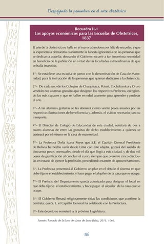 56
Despejando la penumbra en el arte obstétrico
Recuadro II-1
Los apoyos económicos para las Escuelas de Obstetrices,
1837
El arte de la obstetricia se halla en el mayor abandono por falta de escuelas, y que
la experiencia demuestra diariamente la funesta ignorancia de las personas que
se dedican a aquella; deseando el Gobierno ocurrir a tan imperiosa necesidad
en beneficio de la población en virtud de las facultades extraordinarias de que
se halla investido.
1°– Se establece una escuela de partos con la denominación de Casa de Mater-
nidad, para la instrucción de las personas que quieran dedicarse a la obstetricia.
2°– De cada uno de los Colegios de Chuquisaca, Potosí, Cochabamba y Oruro
vendrán dos alumnas gratuitas que designen los respectivos Prefectos, escogien-
do las más capaces y que se hallen en edad aparente para aprender y profesar
el arte.
3°– A las alumnas gratuitas se les abonará ciento veinte pesos anuales por las
respectivas ilustraciones de beneficencia y, además, el viático necesario para su
transporte.
4°– El Director de Colegio de Educandas de esta ciudad, señalará de dos a
cuatro alumnas de entre las gratuitas de dicho establecimiento a quienes se
costeará por el mismo en la casa de maternidad.
5°– La Profesora Doña Juana Reyes que S.E. el Capitán General Presidente
de Bolivia he hecho venir desde Lima con este objeto, gozará del sueldo de
cincuenta pesos mensuales, desde el día que llegó a esta ciudad, y de dos mil
pesos de gratificación al concluir el curso, siempre que presente cinco discípu-
las en estado de ejercer la profesión, precediendo examen de aprovechamiento.
6°– La Profesora presentará al Gobierno un plan en el detalle el sistema en que
debe fijarse el establecimiento, y hace pagar el alquiler de la casa que se ocupe.
7°– El Prefecto del Departamento queda autorizado para designar el local en
que deba fijarse el establecimiento, y hace pagar el alquiler de la casa que se
ocupe.
8°– El Gobierno llenará religiosamente todas las condiciones que contiene la
contrata, que S. E. el Capitán General ha celebrado con la Prefectura.
9°– Este decreto se someterá a la próxima Legislatura.
Fuente: Tomado de la base de datos de Loza-Balsa, 2011: 1066.
 