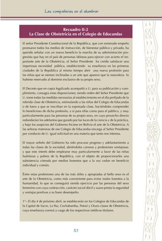 57
Las compañeras en el alumbrar
Recuadro II-2
La Clase de Obstetricia en el Colegio de Educandas
El señor Presidente Constitucional de la República, que con esmerado empeño
promueve todos los medios de instrucción, de bienestar público y privado, ha
querido señalar con un nuevo beneficio la marcha de su administración pro-
gresista que hay en el país de personas idóneas para ejercer con acierto el im-
portante arte de la Obstetricia, el Señor Presidente ha creído satisfacer una
imperiosas necesidad pública, estableciendo su enseñanza en las primeras
ciudades de la República al mismo tiempo abrir una nueva profesión para
las niñas que se sientan inclinadas a un arte que aparece que la naturaleza lo
hubiese reservado al dominio exclusivo de su propio sexo.
El Decreto que en copia legalizada acompañó a U. para su publicación y cum-
plimiento, consagra estas disposiciones; siendo orden del Señor Presidente que
U. tome todas las medidas necesarias al establecimiento en el día prefijado de la
referida clase de Obstetricia, estimulando a las niñas del Colegio de Educandas
o de fuera a que se inscriban en la expresada clase, haciéndoles comprender
lo beneficioso de dicha profesión, a sí para ellas como para el público, y muy
particularmente para las personas de su propio sexo, en cuyo provecho directo
redundarían los adelantos que guiado por las luces de la ciencia y de la práctica,
y bajo los auspicios del Gobierno hiciese en Bolivia el arte de la Obstetricia. A
las señoras matronas de ese Colegio de Educandas encarga al Señor Presidente
por conducto de U. igual solicitud en una materia que tanto nos interesa.
El mayor anhelo del Gobierno ha sido procurar progreso y adelantamiento a
todas las clases de la sociedad, abriéndoles carreras y profesiones ventajosas;
y que este interés debe emplearse muy particularmente a favor de las niñas
huérfanas y pobres de la República, con el objeto de proporcionarles una
subsistencia cómoda por medios honestos que a la vez cedan en beneficio
individual y común.
Entre estas profesiones una de las más útiles y apropiadas al bello sexo es el
arte de la Obstetricia, como más conveniente para evitar males funestos a la
humanidad, lo que se conseguirá siendo ejercicio por las personas del sexo
femenino con cuya contracción, carácter social dócil y suave presta la seguridad
y ventajas positivas a su buen desempeño.
1°– El día 4 de próximo abril, se establecerán en los Colegios de Educandas de
la Capital de Sucre, La Paz, Cochabamba, Potosí y Oruro clases de Obstetricia,
cuya enseñanza correrá a cargo de los respectivos médicos titulares.
 