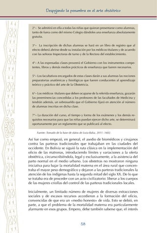 58
Despejando la penumbra en el arte obstétrico
2°– Se admitirá en ella a todas las niñas que quieran presentarse como alumnas,
tanto de fuera como del mismo Colegio dándoles una enseñanza absolutamente
gratuita.
3°– La inscripción de dichas alumnas se hará en un libro de registro que al
efecto deberá abrirse desde su instalación por los médicos titulares y de acuerdo
con las señoras Inspectoras de turno y de la Rectora del establecimiento.
4°– A las expresadas clases proveerá el Gobierno con los instrumentos compe-
tentes, libros y demás medios prácticos de enseñanza que fueren necesarios.
5°– Los facultativos encargados de estas clases darán a sus alumnas las nociones
preparatorias anatómicas y fisiológicas que fueren conducentes al aprendizaje
teórico y práctico del arte de la Obstetricia.
6°– Los médicos titulares que deben ocuparse de la referida enseñanza, gozarán
las preeminencias concedidas a los profesores de las facultades de Medicina y
tendrán además, un sobresueldo que el Gobierno fijará en atención al número
de alumnas inscritas en dicha clase.
7°– La duración del curso, el tiempo y forma de los exámenes y los demás re-
quisitos necesarios para que las niñas puedan ejercer dicho arte, se determinará
oportunamente por un reglamento que se publicará al efecto.
Fuente: Tomado de la base de datos de Loza-Balsa, 2011: 1602.
Así fue como empezó, en general, el asedio de biomédicos y cirujanos
contra las parteras tradicionales que trabajaban en las ciudades del
occidente. En Bolivia se siguió la ruta clásica en la implementación del
oficio de las matronas, introduciendo límites y variaciones a la oferta
obstétrica, circunscribiéndola, legal y exclusivamente, a la asistencia del
parto normal en el medio urbano. Los obstetras no mostraron ninguna
iniciativa para bajar la mortalidad materna en el área rural que concen-
traba el mayor peso demográfico y dejaron a las parteras tradicionales la
atención de los indígenas hasta la segunda mitad del siglo XX. De lo que
se trataba era de proceder con un acto civilizatorio: liberar a los cuerpos
de las mujeres criollas del control de las parteras tradicionales locales.
Inicialmente, un limitado número de mujeres de diversas extracciones
sociales y de escasos recursos accedieron a la formación del oficio,
convencidas de que era un «medio honesto» de vida. Esto se debió, en
parte, a que el problema de la mortalidad materna era particularmente
alarmante en esos grupos. Empero, debe también saberse que, el interés
 