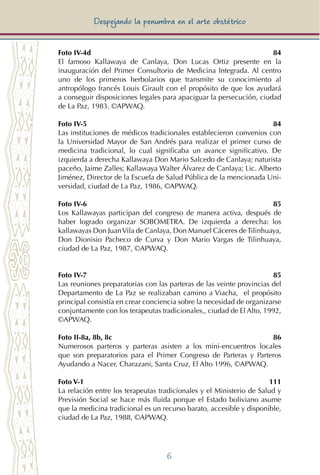 6
Despejando la penumbra en el arte obstétrico
Foto IV-4d	 84
El famoso Kallawaya de Canlaya, Don Lucas Ortiz presente en la
inauguración del Primer Consultorio de Medicina Integrada. Al centro
uno de los primeros herbolarios que transmite su conocimiento al
antropólogo francés Louis Girault con el propósito de que los ayudará
a conseguir disposiciones legales para apaciguar la persecución, ciudad
de La Paz, 1983. ©APWAQ.
Foto IV-5	 84
Las instituciones de médicos tradicionales establecieron convenios con
la Universidad Mayor de San Andrés para realizar el primer curso de
medicina tradicional, lo cual significaba un avance significativo. De
izquierda a derecha Kallawaya Don Mario Salcedo de Canlaya; naturista
paceño, Jaime Zalles; Kallawaya Walter Álvarez de Canlaya; Lic. Alberto
Jiménez, Director de la Escuela de Salud Pública de la mencionada Uni-
versidad, ciudad de La Paz, 1986, ©APWAQ.
Foto IV-6	 85
Los Kallawayas participan del congreso de manera activa, después de
haber logrado organizar SOBOMETRA. De izquierda a derecha: los
kallawayas Don JuanVila de Canlaya, Don Manuel Cáceres deTilinhuaya,
Don Dionisio Pacheco de Curva y Don Mario Vargas de Tilinhuaya,
ciudad de La Paz, 1987, ©APWAQ.
Foto IV-7	 85
Las reuniones preparatorias con las parteras de las veinte provincias del
Departamento de La Paz se realizaban camino a Viacha, el propósito
principal consistía en crear conciencia sobre la necesidad de organizarse
conjuntamente con los terapeutas tradicionales,, ciudad de El Alto, 1992,
©APWAQ.
Foto II-8a, 8b, 8c	 86
Numerosos parteros y parteras asisten a los mini-encuentros locales
que son preparatorios para el Primer Congreso de Parteras y Parteros
Ayudando a Nacer, Charazani, Santa Cruz, El Alto 1996, ©APWAQ.
Foto V-1	 111
La relación entre los terapeutas tradicionales y el Ministerio de Salud y
Previsión Social se hace más fluida porque el Estado boliviano asume
que la medicina tradicional es un recurso barato, accesible y disponible,
ciudad de La Paz, 1988, ©APWAQ.
 