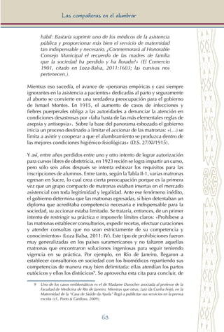 63
Las compañeras en el alumbrar
hábil: Bastaría suprimir uno de los médicos de la asistencia
pública y proporcionar más bien el servicio de maternidad
tan indispensable y necesario. ¿Conmemorará al Honorable
Consejo Municipal el recuerdo de las madres de familia
que la sociedad ha perdido y ha llorado?» (El Comercio
1901, citado en Loza-Balsa, 2011:1603; las cursivas nos
pertenecen.).
Mientras eso sucedía, el avance de «personas empíricas y casi siempre
ignorantes en la asistencia a pacientes» dedicadas al parto y seguramente
al aborto se convierte en una verdadera preocupación para el gobierno
de Ismael Montes. En 1915, el aumento de casos de infecciones y
fiebres puerperales obliga a las autoridades a denunciar la atención en
condiciones desastrosas por «falta hasta de las más elementales reglas de
asepsia y antisepsia». Sobre la base del panorama esbozado el gobierno
inicia un proceso destinado a limitar el accionar de las matronas: «(…) se
limita a asistir y cooperar a que el alumbramiento se produzca dentro de
las mejores condiciones higiénico-fisiológicas» (D.S. 27/XI/1915).
Y así, entre años perdidos entre uno y otro intento de lograr autorización
para cursos libres de obstetricia, en 1923 recién se logra impartir un curso,
pero sólo seis años después se intenta esbozar los requisitos para las
inscripciones de alumnos. Entre tanto, según laTabla II-1, varias matronas
egresan en Sucre, lo cual crea cierta preocupación porque es la primera
vez que un grupo compacto de matronas estaban insertas en el mercado
asistencial con toda legitimidad y legalidad. Ante ese fenómeno inédito,
el gobierno determina que las matronas egresadas, si bien detentaban un
diploma que acreditaba competencia necesaria e indispensable para la
sociedad, su accionar estaba limitado. Se trataría, entonces, de un primer
intento de restringir su práctica e imponerle límites claros: «Prohíbese a
las matronas establecer consultorios, expedir recetas, efectuar curaciones
y atender consultas que no sean estrictamente de su competencia y
conocimientos» (Loza Balsa, 2011: IV). Este tipo de prohibiciones fueron
muy generalizadas en los países suramericanos y no faltaron aquellas
matronas que encontraron soluciones ingeniosas para seguir teniendo
vigencia en su práctica. Por ejemplo, en Río de Janeiro, llegaron a
establecer consultorios en sociedad con los biomédicos repartiendo sus
competencias de manera muy bien delimitada: ellas atendían los partos
eutócicos y ellos los distócicos9
. Se aprovecha esta cita para concluir, de
9 	Uno de los casos emblemáticos es el de Madame Durocher asociada al profesor de la
Facultad de Medicina de Rio de Janeiro. Mientras que otras, Luiz da Cunha Feijó, en la
Maternidad de la “Casa de Saúde da Ajuda” llegó a publicitar sus servicios en la prensa
escrita (cf., Porto & Cardoso, 2009).
 