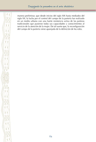 64
Despejando la penumbra en el arte obstétrico
manera preliminar, que desde inicios del siglo XIX hasta mediados del
siglo XX, la lucha por el control del campo de la partería fue realizado
en un medio urbano con una fuerte resistencia activa de las parteras
tradicionales que pusieron todas sus capacidades y conocimientos al
servicio de la atención de la mujer. De tal suerte que, la reconfiguración
del campo de la partería viene aparejada de la definición de los roles.
 