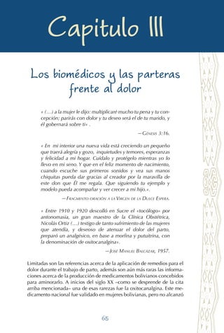65
Las compañeras en el alumbrar
Capitulo III
Los biomédicos y las parteras
frente al dolor
« (…) a la mujer le dijo: multiplicaré mucho tu pena y tu con-
cepción; parirás con dolor y tu deseo será el de tu marido, y
él gobernará sobre ti» .
—Génesis 3:16.
« En mi interior una nueva vida está creciendo un pequeño
que traerá alegría y gozo, inquietudes y temores, esperanzas
y felicidad a mi hogar. Cuídalo y protégelo mientras yo lo
llevo en mi seno. Y que en el feliz momento de nacimiento,
cuando escuche sus primeros sonidos y vea sus manos
chiquitas pueda dar gracias al creador por la maravilla de
este don que Él me regala. Que siguiendo tu ejemplo y
modelo pueda acompañar y ver crecer a mi hijo.».
—Fragmento oración a la Virgen de la Dulce Espera.
« Entre 1910 y 1920 descolló en Sucre el «tocólogo» por
antonomasia, un gran maestro de la Clínica Obstétrica,
Nicolás Ortiz (…) testigo de tanto sufrimiento de las mujeres
que atendía, y deseoso de atenuar el dolor del parto,
preparó un analgésico, en base a morfina y putuitrina, con
la denominación de oxitocanalgina».
—José Manuel Balcázar, 1957.
Limitadas son las referencias acerca de la aplicación de remedios para el
dolor durante el trabajo de parto, además son aún más raras las informa-
ciones acerca de la producción de medicamentos bolivianos concebidos
para aminorarlo. A inicios del siglo XX –como se desprende de la cita
arriba mencionada– una de esas rarezas fue la oxitocanalgina. Este me-
dicamento nacional fue validado en mujeres bolivianas, pero no alcanzó
 