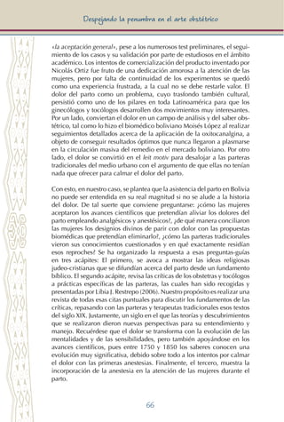 66
Despejando la penumbra en el arte obstétrico
«la aceptación general», pese a los numerosos test preliminares, el segui-
miento de los casos y su validación por parte de estudiosos en el ámbito
académico. Los intentos de comercialización del producto inventado por
Nicolás Ortiz fue fruto de una dedicación amorosa a la atención de las
mujeres, pero por falta de continuidad de los experimentos se quedó
como una experiencia frustrada, a la cual no se debe restarle valor. El
dolor del parto como un problema, cuyo trasfondo también cultural,
persistió como uno de los pilares en toda Latinoamérica para que los
ginecólogos y tocólogos desarrollen dos movimientos muy interesantes.
Por un lado, conviertan el dolor en un campo de análisis y del saber obs-
tétrico, tal como lo hizo el biomédico boliviano Moisés López al realizar
seguimientos detallados acerca de la aplicación de la oxitocanalgina, a
objeto de conseguir resultados óptimos que nunca llegaron a plasmarse
en la circulación masiva del remedio en el mercado boliviano. Por otro
lado, el dolor se convirtió en el leit motiv para desalojar a las parteras
tradicionales del medio urbano con el argumento de que ellas no tenían
nada que ofrecer para calmar el dolor del parto.
Con esto, en nuestro caso, se plantea que la asistencia del parto en Bolivia
no puede ser entendida en su real magnitud si no se alude a la historia
del dolor. De tal suerte que conviene preguntarse: ¿cómo las mujeres
aceptaron los avances científicos que pretendían aliviar los dolores del
parto empleando analgésicos y anestésicos?, ¿de qué manera conciliaron
las mujeres los designios divinos de parir con dolor con las propuestas
biomédicas que pretendían eliminarlo?, ¿cómo las parteras tradicionales
vieron sus conocimientos cuestionados y en qué exactamente residían
esos reproches? Se ha organizado la respuesta a esas preguntas-guías
en tres acápites: El primero, se avoca a mostrar las ideas religiosas
judeo-cristianas que se difundían acerca del parto desde un fundamento
bíblico. El segundo acápite, revisa las críticas de los obstetras y tocólogos
a prácticas específicas de las parteras, las cuales han sido recogidas y
presentadas por Libia J. Restrepo (2006). Nuestro propósito es realizar una
revista de todas esas citas puntuales para discutir los fundamentos de las
críticas, repasando con las parteras y terapeutas tradicionales esos textos
del siglo XIX. Justamente, un siglo en el que las teorías y descubrimientos
que se realizaron dieron nuevas perspectivas para su entendimiento y
manejo. Recuérdese que el dolor se transforma con la evolución de las
mentalidades y de las sensibilidades, pero también apoyándose en los
avances científicos, pues entre 1750 y 1850 los saberes conocen una
evolución muy significativa, debido sobre todo a los intentos por calmar
el dolor con las primeras anestesias. Finalmente, el tercero, muestra la
incorporación de la anestesia en la atención de las mujeres durante el
parto.
 