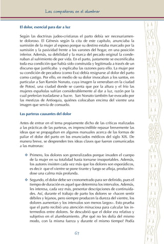 67
Las compañeras en el alumbrar
El dolor, esencial para dar a luz
Según las doctrinas judeo-cristianas el parto debía ser necesariamen-
te doloroso. El Génesis según la cita de este capítulo, anunciaba la
sumisión de la mujer al esposo porque su destino estaba marcado por la
sumisión y la pasividad frente a los varones del hogar, en una posición
inferior. Además, su debilidad y la marca del pecado original la conde-
naban al sufrimiento de por vida. En el parto, justamente se escenificaba
toda esa condición que había sido construida y legitimada a través de un
discurso que justificaba y explicaba las razones para ello. La mujer por
su condición de pecadora (como Eva) debía resignarse al dolor del parto
como castigo. Por ello, en medio de su dolor invocaban a los santos, en
particular a San Ramón Nonato, cuya imagen la veneraban en la ciudad
de Potosí, una ciudad donde se cuenta que por la altura y el frío las
mujeres españolas sufrían considerablemente al dar a luz, razón por la
cual preferían trasladarse a Sucre. San Nonato también fue evocado por
las mestizas de Antioquia, quiénes colocaban encima del vientre una
imagen que servía de consuelo.
Las parteras causantes del dolor
Antes de entrar en el tema propiamente dicho de las críticas realizadas
a las prácticas de las parteras, es imprescindible repasar brevemente las
ideas que se propagaban en algunos manuales acerca de las formas de
paliar el dolor del parto en los enunciados médicos del siglo XIX. De
manera breve, se desprenden tres ideas claves que fueron comunicadas
a las matronas:
YY	 Primero, los dolores son generalizados porque invaden el cuerpo
de la mujer en su totalidad hasta tornarse insoportables. Además,
los autores insisten cada vez más que los dolores son esporádicos,
es decir que el vientre se pone tirante y luego se afloja, producién-
dose una calma más profunda.
YY	 Segundo, el dolor debe ser cronometrado para ser definido, pues el
tiempo de duración es aquel que determina los intervalos. Además,
les interesa, cada vez más, presentar descripciones de continuida-
des. Así, durante el trabajo de parto los dolores se «hacen sentir
débiles y lejanos, pero siempre producen la dureza del vientre, los
dolores aumentan y los intervalos son menos largos». Esto prueba
que el parto recibió una atención minuciosa para calcular los in-
termedios entre dolores. Se descubrió que el dolor era relativo y
subjetivo en el alumbramiento. ¿Por qué no les dolía del mismo
modo, con la misma fuerza y durante el mismo tiempo? Podía
 
