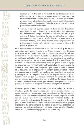 68
Despejando la penumbra en el arte obstétrico
suceder que la duración e intensidad de los dolores variara en
diferentes partos de una misma mujer o que un parto rápido no
estuviera exento de dolores insoportables; los mismos fueron ex-
plicados como alteraciones funcionales que se presentaban pocos
días antes del alumbramiento. Además, se creía que los dolores
producían la dureza del vientre.
YY	 Tercero, se admitió que las causas del dolor no eran de carácter
puramente fisiológico. Se creía que a lo largo de la vida reproduc-
tiva de la mujer su cuerpo se moldeaba conforme concebía mayor
número de hijos. Eso explica la idea tan difundida del primer
parto como el más doloroso, según diversos famosos tocólogos
europeos. Empero, estas ideas duraron poco tiempo porque se
planteó que la mujer «sufre siempre» sin importar el número de
parto de que se trate.
Estas explicaciones desembocaron en una distinción del parto en dos
categorías: parto rápido y parto lento. El primero era el tipo de parto
ideal para los tocólogos, obstetras y comadronas, punto en el que
coincidían con los biomédicos. Cuando el parto era lento, las matronas
de Antioquia aplicaban «algunos gramos de cornezuelo de centeno
recién pulverizado», sustancia que condenaban los biomédicos. En
realidad, las comadronas conocían un honguito que se cría en la espiga
de los cereales que tienen alcaloides y lo empleaban por sus propiedades
oxitócicas. Los biomédicos aseguraron que las comadronas abusaban
en la frecuencia de su empleo por los peligros que le atribuían. Evocar
este evento, trae a colación los cambios que propulsan los obstetras
y tocólogos en los comportamientos de las mujeres durante el parto,
recomendándoles que ellas debían comenzar las faenas de parto no
por los dolores que sentían, sino por la salida de las aguas. Empero,
los criterios no fueron unánimes, por ejemplo, otros pensaban que los
paseos a lo largo del cuarto permitiría influir en la gravedad del feto.
A medida que se exponían más y más argumentos se llegó al convenci-
miento de que los dolores eran «necesarios» porque tenían dos funciones:
por un lado, servían para mostrar elementos útiles para el diagnóstico; por
el otro, se los consideraba inevitables y en el proceso de parto, no sólo
eso, sino que se busca provocarlos cuando eran demasiado débiles. Esto
significa que las mujeres vivían diferencialmente la experiencia del parto
porque no todas lo sentían con la misma violencia e intensidad porque
dependía de las condiciones en las cuáles se desenvolvía el mismo. En
ocasiones las mujeres parían solas y no tenían ayuda, pasaban dificulta-
des o distocia, denominada popularmente como «malparto».
 