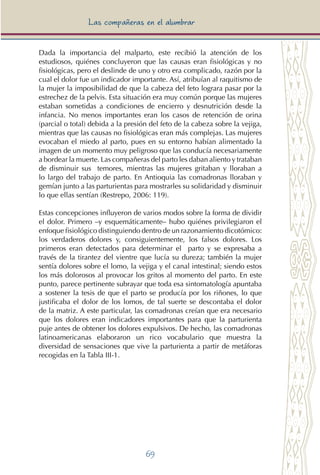 69
Las compañeras en el alumbrar
Dada la importancia del malparto, este recibió la atención de los
estudiosos, quiénes concluyeron que las causas eran fisiológicas y no
fisiológicas, pero el deslinde de uno y otro era complicado, razón por la
cual el dolor fue un indicador importante. Así, atribuían al raquitismo de
la mujer la imposibilidad de que la cabeza del feto lograra pasar por la
estrechez de la pelvis. Esta situación era muy común porque las mujeres
estaban sometidas a condiciones de encierro y desnutrición desde la
infancia. No menos importantes eran los casos de retención de orina
(parcial o total) debida a la presión del feto de la cabeza sobre la vejiga,
mientras que las causas no fisiológicas eran más complejas. Las mujeres
evocaban el miedo al parto, pues en su entorno habían alimentado la
imagen de un momento muy peligroso que las conducía necesariamente
a bordear la muerte. Las compañeras del parto les daban aliento y trataban
de disminuir sus temores, mientras las mujeres gritaban y lloraban a
lo largo del trabajo de parto. En Antioquia las comadronas lloraban y
gemían junto a las parturientas para mostrarles su solidaridad y disminuir
lo que ellas sentían (Restrepo, 2006: 119).
Estas concepciones influyeron de varios modos sobre la forma de dividir
el dolor. Primero –y esquemáticamente– hubo quiénes privilegiaron el
enfoque fisiológico distinguiendo dentro de un razonamiento dicotómico:
los verdaderos dolores y, consiguientemente, los falsos dolores. Los
primeros eran detectados para determinar el parto y se expresaba a
través de la tirantez del vientre que lucía su dureza; también la mujer
sentía dolores sobre el lomo, la vejiga y el canal intestinal; siendo estos
los más dolorosos al provocar los gritos al momento del parto. En este
punto, parece pertinente subrayar que toda esa sintomatología apuntaba
a sostener la tesis de que el parto se producía por los riñones, lo que
justificaba el dolor de los lomos, de tal suerte se descontaba el dolor
de la matriz. A este particular, las comadronas creían que era necesario
que los dolores eran indicadores importantes para que la parturienta
puje antes de obtener los dolores expulsivos. De hecho, las comadronas
latinoamericanas elaboraron un rico vocabulario que muestra la
diversidad de sensaciones que vive la parturienta a partir de metáforas
recogidas en la Tabla III-1.
 