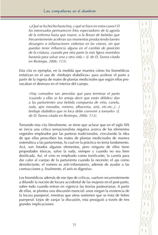 71
Las compañeras en el alumbrar
«¿Qué se ha hecho hasta hoy, y qué se hace en estos casos? O
los interesados permanecen fríos espectadores de la agonía
de la enferma hasta que muere, o la llenan de bebidas que
frecuentemente aceleran sus momentos produciendo fuertes
desangres o inflamaciones violentas en las víseras, sin que
puedan tener influencia alguna en el cambio de posición
de la criatura, cuando por otra parte la más ligera maniobra
bastaría para salvar una y otra vida » (J. de D. Tavera citado
en Restrepo, 2006: 113).
Esta cita es ejemplar, en la medida que muestra cómo los biomédicos
enfatizan en el uso de «brebajes diabólicos» para acelerar el parto a
partir de la ingesta de mates de plantas medicinales que según ellos pro-
vocaban el destrozo en el interior del cuerpo.
«Hay comadres tan atrevidas que para terminar el parto
(cuando a ellas se les antoja decir que están débiles) dan
a las parturientes una bebida compuesta de vino, canela,
ruda, ajos morados, romero, alhucema, anís, etc.etc.,[…]
brebaje diabólico que ni loca debe convenir a tomarlo» (J.
de D. Tavera citado en Restrepo, 2006: 113).
Tomando esta cita literalmente, se tiene que aclarar que en el siglo XIX
se inicia una crítica sensacionalista negativa acerca de los elementos
vegetales empleados por las parteras tradicionales, vinculando la idea
de que ellas prescriben los mates de plantas medicinales de manera
sistemática a las parturientas, lo cual en la práctica no tenía fundamento.
Acá, son listados algunos elementos, pero ninguno de ellos tiene
propiedades tóxicas, salvo la ruda, siempre y cuando no sea bien
dosificada. Así, el vino es empleado como tonificante; la canela para
dar calor al cuerpo de la parturienta cuando lo necesite; el ajo como
desinfectante, el romero es anti-inflamatorio, además de ayudar a las
contracciones y, finalmente, el anís es digestivo.
Los biomédicos además de ese tipo de críticas, vuelven recurrentemente
a difundir la noción de locura accidental de las mujeres en el post-parto,
sobre todo cuando entran en vigencia las teorías pasteurianas. A partir
de ellas, se plantea una discusión esencial: unos niegan la existencia de
la locura puerperal, mientras que otros sostienen que se trata de fiebre
puerperal. Lejos de zanjar la discusión, esta prosiguió a través de tres
grandes implicaciones:
 