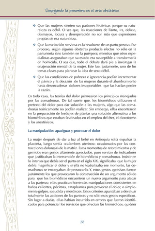 72
Despejando la penumbra en el arte obstétrico
YY	 Que las mujeres sienten sus pasiones histéricas porque su natu-
raleza es débil. O sea que, las reacciones de llanto, ira, delirio,
desmayos, locura y desesperación no son más que expresiones
propias de esa naturaleza.
YY	 Que la excitación nerviosa es la resultante de un parto penoso. Ese
proceso, según algunos obstetras producía efectos no sólo en la
parturienta sino también en la puérpera; mientras que otros espe-
cialistas aseguraban que su estado era susceptible a transformarla
en homicida. O sea que, todo el debate dará pie a investigar la
enajenación mental de la mujer. Este fue, justamente, uno de los
temas claves para plantear la idea de sexo débil.
YY	 Que las condiciones de pobreza e ignorancia podían incrementar
el pánico y la desazón de las mujeres durante el alumbramiento
hasta desencadenar dolores insoportables que las hacían perder
la razón.
En todo caso, las teorías del dolor permearon los principios manejados
por las comadronas. De tal suerte que, los biomédicos utilizaron el
pretexto del dolor para dar solución a las mujeres, algo que las coma-
dronas teóricamente no podían realizar. Sin embargo, ellas encontraron
en la preparación de brebajes de plantas una solución alternativa a los
biomédicos que estaban fascinados en el empleo del éter, el cloroformo
y los anestésicos.
La manipulación: apaciguar y provocar el dolor
La mujer después de dar a luz al bebé en Antioquia solía expulsar la
placenta, luego sentía «calambres uterinos» ocasionados por las con-
tracciones dolorosas de la matriz. Estos momentos de retorcimientos y de
gemidos eran gestos altamente apreciados, pues servían de indicadores
que justificaban la intervención de biomédicos y comadronas. Insistir en
lo intenso que debía ser el parto en el siglo XIX, significaba que la mujer
debía magnificar el dolor y si ella no teatralizaba ese momento, las co-
madronas se encargaban de provocarlo. Y, estos gestos agresivos fueron
justamente los que provocaron la construcción de un argumento sólido
para que los biomédicos encuentren un nuevo argumento para atacar
a las parteras: ellas practican horrendas manipulaciones consistentes en
baños calientes, pócimas, cataplasmas para provocar el dolor, o simple-
mente golpes, sacudida y mordiscos. Estos criterios apuntaban a devaluar
totalmente las acciones de las parteras y no sólo esos gestos específicos.
Sin lugar a dudas, ellas habían incurrido en errores que fueron identifi-
cados para potenciar los servicios que ofrecían los biomédicos, quiénes
 