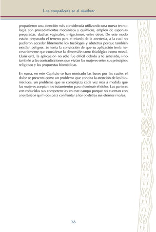 73
Las compañeras en el alumbrar
propusieron una atención más considerada utilizando una nueva tecno-
logía con procedimientos mecánicos y químicos, empleo de esponjas
preparadas, duchas vaginales, irrigaciones, entre otros. De este modo
estaba preparado el terreno para el triunfo de la anestesia, a la cual no
pudieron acceder libremente los tocólogos y obstetras porque también
existían peligros. Se tenía la convicción de que su aplicación tenía ne-
cesariamente que considerar la dimensión tanto fisiológica como moral.
Claro está, la aplicación no sólo fue difícil debido a lo señalado, sino
también a las contradicciones que vivían las mujeres entre sus principios
religiosos y las propuestas biomédicas.
En suma, en este Capítulo se han mostrado las bases por las cuales el
dolor se presenta como un problema que concita la atención de los bio-
médicos, un problema que se complejiza cada vez más a medida que
las mujeres aceptan los tratamientos para disminuir el dolor. Las parteras
ven reducidas sus competencias en este campo porque no cuentan con
anestésicos químicos para confrontar a los obstetras sus eternos rivales.
 