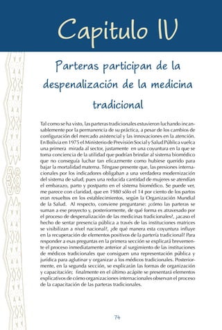 74
Despejando la penumbra en el arte obstétrico
Capitulo IV
Parteras participan de la
despenalización de la medicina
tradicional
Tal como se ha visto, las parteras tradicionales estuvieron luchando incan-
sablemente por la permanencia de su práctica, a pesar de los cambios de
configuración del mercado asistencial y las innovaciones en la atención.
En Bolivia en 1975 el Ministerio de Previsión Social y Salud Pública vuelca
una primera mirada al sector, justamente en una coyuntura en la que se
toma conciencia de la utilidad que podrían brindar al sistema biomédico
que no conseguía luchar tan eficazmente como hubiese querido para
bajar la mortalidad materna. Téngase presente que, las presiones interna-
cionales por los indicadores obligaban a una verdadera modernización
del sistema de salud, pues una reducida cantidad de mujeres se atendían
el embarazo, parto y postparto en el sistema biomédico. Se puede ver,
me parece con claridad, que en 1980 sólo el 14 por ciento de los partos
eran resueltos en los establecimientos, según la Organización Mundial
de la Salud. Al respecto, conviene preguntarse: ¿cómo las parteras se
suman a ese proyecto y, posteriormente, de qué forma es atravesado por
el proceso de despenalización de las medicinas tradicionales?, ¿acaso el
hecho de sentar presencia pública a través de las instituciones matrices
se visibilizan a nivel nacional?, ¿de qué manera esta coyuntura influye
en la recuperación de elementos positivos de la partería tradicional? Para
responder a esas preguntas en la primera sección se explicará brevemen-
te el proceso inmediatamente anterior al surgimiento de las instituciones
de médicos tradicionales que consiguen una representación pública y
jurídica para aglutinar y organizar a los médicos tradicionales. Posterior-
mente, en la segunda sección, se explicarán las formas de organización
y capacitación; finalmente en el último acápite se presentará elementos
explicativos de cómo organizaciones internacionales observan el proceso
de la capacitación de las parteras tradicionales.
 