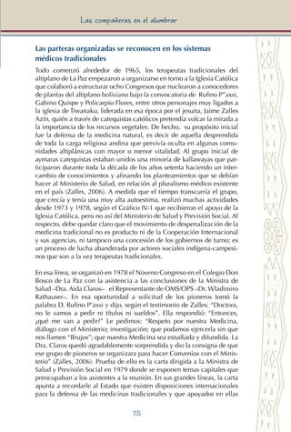 75
Las compañeras en el alumbrar
Las parteras organizadas se reconocen en los sistemas
médicos tradicionales
Todo comenzó alrededor de 1965, los terapeutas tradicionales del
altiplano de La Paz empezaron a organizarse en torno a la Iglesia Católica
que colaboró a estructurar ocho Congresos que nuclearon a conocedores
de plantas del altiplano boliviano bajo la convocatoria de Rufino P”axsi,
Gabino Quispe y Policarpio Flores, entre otros personajes muy ligados a
la iglesia de Tiwanaku, liderada en esa época por el jesuita, Jaime Zalles
Azín, quién a través de catequistas católicos pretendía volcar la mirada a
la importancia de los recursos vegetales. De hecho, su propósito inicial
fue la defensa de la medicina natural, es decir de aquella desprendida
de toda la carga religiosa andina que pervivía oculta en algunas comu-
nidades altiplánicas con mayor o menor vitalidad. Al grupo inicial de
aymaras catequistas estaban unidos una minoría de kallawayas que par-
ticiparon durante toda la década de los años setenta haciendo un inter-
cambio de conocimientos y afinando los planteamientos que se debían
hacer al Ministerio de Salud, en relación al pluralismo médico existente
en el país (Zalles, 2006). A medida que el tiempo transcurría el grupo,
que crecía y tenía una muy alta autoestima, realizó muchas actividades
desde 1973 y 1978, según el Gráfico IV-1 que recibieron el apoyo de la
Iglesia Católica, pero no así del Ministerio de Salud y Previsión Social. Al
respecto, debe quedar claro que el movimiento de despenalización de la
medicina tradicional no es producto ni de la Cooperación Internacional
y sus agencias, ni tampoco una concesión de los gobiernos de turno; es
un proceso de lucha abanderada por actores sociales indígena-campesi-
nos que son a la vez terapeutas tradicionales.
En esa línea, se organizó en 1978 el Noveno Congreso en el Colegio Don
Bosco de La Paz con la asistencia a las conclusiones de la Ministra de
Salud –Dra. Aida Claros– el Representante de OMS/OPS –Dr. Wladimiro
Rathauser–. En esa oportunidad a solicitud de los pioneros tomó la
palabra D. Rufino P’axsi y dijo, según el testimonio de Zalles: “Doctora,
no le vamos a pedir ni títulos ni sueldos”. Ella respondió: “Entonces,
¿qué me van a pedir?” Le pedimos: “Respeto por nuestra Medicina,
diálogo con el Ministerio; investigación; que podamos ejercerla sin que
nos llamen “Brujos”; que nuestra Medicina sea estudiada y difundida. La
Dra. Claros quedó agradablemente sorprendida y dio la consigna de que
ese grupo de pioneros se organizara para hacer Convenios con el Minis-
terio” (Zalles, 2006). Prueba de ello es la carta dirigida a la Ministra de
Salud y Previsión Social en 1979 donde se exponen temas capitales que
preocupaban a los asistentes a la reunión. En sus grandes líneas, la carta
apunta a recordarle al Estado que existen disposiciones internacionales
para la defensa de las medicinas tradicionales y que apoyados en ellas
 