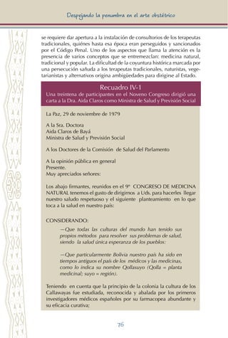 76
Despejando la penumbra en el arte obstétrico
se requiere dar apertura a la instalación de consultorios de los terapeutas
tradicionales, quiénes hasta esa época eran perseguidos y sancionados
por el Código Penal. Uno de los aspectos que llama la atención es la
presencia de varios conceptos que se entremezclan: medicina natural,
tradicional y popular. La dificultad de la coyuntura histórica marcada por
una persecución sañuda a los terapeutas tradicionales, naturistas, vege-
tarianistas y alternativos origina ambigüedades para dirigirse al Estado.
Recuadro IV-1
Una treintena de participantes en el Noveno Congreso dirigió una
carta a la Dra. Aida Claros como Ministra de Salud y Previsión Social
La Paz, 29 de noviembre de 1979
A la Sra. Doctora
Aida Claros de Bayá
Ministra de Salud y Previsión Social
A los Doctores de la Comisión de Salud del Parlamento
A la opinión pública en general
Presente.
Muy apreciados señores:
Los abajo firmantes, reunidos en el 9º Congreso de Medicina
Natural tenemos el gusto de dirigirnos a Uds. para hacerles llegar
nuestro saludo respetuoso y el siguiente planteamiento en lo que
toca a la salud en nuestro país:
CONSIDERANDO:
—Que todas las culturas del mundo han tenido sus
propios métodos para resolver sus problemas de salud,
siendo la salud única esperanza de los pueblos:
—Que particularmente Bolivia nuestro país ha sido en
tiempos antiguos el país de los médicos y las medicinas,
como lo indica su nombre Qollasuyo (Qolla = planta
medicinal; suyo = región).
Teniendo en cuenta que la principio de la colonia la cultura de los
Callawayas fue estudiada, reconocida y abalada por los primeros
investigadores médicos españoles por su farmacopea abundante y
su eficacia curativa;
 