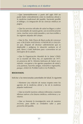 77
Las compañeras en el alumbrar
—Que lamentablemente a partir del siglo XVII no
pudo haber entendimiento entre la medicina oficial y
la medicina tradicional del pueblo, haciendo posible
el diálogo y la integración de las ciencias médicas en
pugna;
—Que los servicios oficiales de salud no llegan a cubrir
las necesidades de nuestra gente, son económicamente
caros, muchas veces están pasados y son inaccesibles a
las regiones alejadas del campo;
—Que la Dra. Aida Claros de Bayá acaba de convocar
una «CRUZADA NACIONAL A FAVOR DE LA SALUD»
en que, después de declarar valientemente que es
deplorable y peligrosa la situación sanitaria en el
país, llama a todo boliviano para «convertirse en un
mensajero de la salud»;
—Que la Organización Mundial de la Salud (OMS)
en su reunión de Alma Ata, en septiembre de 1977,
en presencia del Sr. Ministro boliviano de Salud, reco-
mienda: «recuperar a los agentes populares de salud y
a las parteras, hacerlos amigos, instruirlos e ingresarlos,
porque «SOLO EL PUEBLO LLEGA AL PUEBLO».
RESOLVEMOS:
Solicitar a las mencionadas autoridades de Salud, lo siguiente:
—Mantener una relación de mutuo respeto entre los
agentes de la medicina oficial y los de la medicina
popular tradicional.
—Que se enseñe nuestras culturas milenarias y nuestros
idiomas nativos a los futuros médicos, enfermeras y sa-
nitarios.
—Que se fomente la investigación seria de nuestros
recursos, para darles su verdadero valor y para
provecho del pueblo.
 