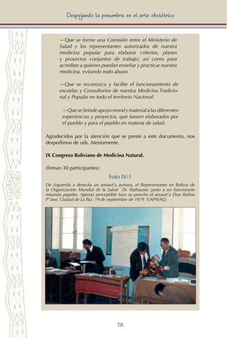 78
Despejando la penumbra en el arte obstétrico
—Que se forme una Comisión entre el Ministerio de
Salud y los representantes autorizados de nuestra
medicina popular para elaborar criterios, planes
y proyectos conjuntos de trabajo; así como para
acreditar a quienes puedan enseñar y practicar nuestra
medicina, evitando todo abuso.
—Que se reconozca y facilite el funcionamiento de
escuelas y Consultorios de nuestra Medicina Tradicio-
nal y Popular en todo el territorio Nacional.
—Que se brinde apoyo moraly materiala las diferentes
experiencias y proyectos, que fuesen elaborados por
el pueblo y para el pueblo en materia de salud.
Agradecidos por la atención que se preste a este documento, nos
despedimos de uds. Atentamente.
IX Congreso Boliviano de Medicina Natural.
(firman 30 participantes)
Foto IV-1
De izquierda a derecha un amawt’a aymara, el Representante en Bolivia de
la Organización Mundial de la Salud Dr. Rathauser, junto a un funcionario
mirando papeles. Apenas perceptible luce su poncho el amawt’a Don Rufino
P”axsi. Ciudad de La Paz, 19 de septiembre de 1979. ©APWAQ.
 