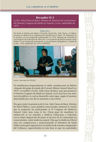 79
Las compañeras en el alumbrar
Recuadro IV-2
La Dra. Aida Claros de Bayá, Ministra de Salud en las conclusiones
del Noveno Congreso de Medicina Natural, La Paz, septiembre de
1979
Foto IV-2
De frente la Ministra de Salud y Previsión Social Dra. Aida Claros y el Repre-
sentante en Bolivia de la Organización Mundial de la Salud Dr. Rathauser en
la reunión con los terapeutas tradicionales en 1979, después de conocida la
conclusiones de la Reunión de Alma Ata. A la izquierda de perfil el amawt’a Don
Rufino P”axsi entrega documentación a una personera del gobierno, Ciudad de
La Paz, 19 de septiembre de 1979, ©APWAQ.
Fuente: Fotocopia del APWAQ.
Al restablecerse temporalmente el orden constitucional en Bolivia
–después del golpe de estado del Coronel Alberto Natusch Busch en
1979– se nombró a la Dra. Aida Claros de Bayá para que presencie
el Noveno Congreso de Medicina Natural, en el cual tuvo una inter-
vención pública, la cual se desarrolló como sigue, según el resumen
desarrollado por uno de los asistentes a ese evento:
Dio gran realce la presencia de la Sra. Aida Claros de Bayá, Ministra
de Salud Pública, cuyas palabras emocionadas alentaron la misión
que se proponen los participantes al IX Congreso de Medicina
Natural. Entre otras cosas la Sra. Claros puso de manifiesto la
satisfacción al ver reunidos a médicos Callawayas y Naturistas
con la mejor disposición de poner al servicio de la comunidad sus
conocimientos sobre medicina natural. Dijo que la Medicina Oficial
veía con complacencia y particularmente el Ministerio de Salud
Pública tenía gran esperanza en la medicina de nuestros antepasados
del Collasuyo, especialmente en esta hora en que las autoridades
 
