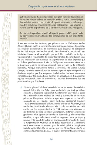80
Despejando la penumbra en el arte obstétrico
gubernamentales han comprobado que gran parte de la población
no recibe ninguna clase de atención médica, por lo tanto dijo que
la medicina natural como la oficial y particularmente la callawaya,
pueden beneficiar enormemente a las poblaciones sub-urbanas y
rurales donde el problema de la salud se hace cada vez más grave.
En elocuentes palabras ofreció a los participantes del Congreso todo
su apoyo para llevar adelante las conclusiones de tan importante
reunión.
A ese encuentro fue invitado, por primera vez, el Kallawaya Walter
Álvarez Quispe, quién se incorporó a ese movimiento después de concluir
sus estudios universitarios de biomédico para engrosar la delegación
de los Kallawayas que habían estado inicialmente acompañando esa
iniciativa. Entonces, él fue elegido por su doble condición de indígena
y profesional el responsable de iniciar los trámites de constitución legal
de una institución que canalice las aspiraciones de esos expertos que
no habían perdido su condición de indígenas-campesinos aferrados a
la importancia de la medicina ancestral para servicio de la población
boliviana. Aunque ciertamente tardía la presencia de Walter Álvarez
Quispe, se reveló esencial por los nuevos aspectos que incorporó a la
dinámica seguida por los terapeutas tradicionales que eran duramente
combatidos por los biomédicos, quiénes se apoyaban en disposiciones
legales que penalizaban la biomedicina. Veamos brevemente los tres
puntos en los que él trabajó:
YY	 Primero, planteó el abandono de la lucha en torno a la medicina
natural defendida por Zalles para suplantarlo por la despenaliza-
ción de la medicina tradicional. Ciertamente, un viraje al curso
de la reivindicación iniciada en 1965 y sustentada en los ocho
primeros Congresos, insistimos que este aspecto no ha sido
señalado en los estudios sobre medicina tradicional (Gómez,
1991). De tal suerte que, el fundamento teórico de Álvarez Quispe
fue la Declaración de Alma-Ata del 12 de septiembre de 1978
en la que los representantes de 134 naciones convinieron en
los términos de una solemne Declaración, instando a todos los
gobiernos, a los agentes de salud y de desarrollo, y a la comunidad
mundial, a que adoptasen medidas urgentes para proteger y
promover la salud de todos los ciudadanos del mundo. Es decir,
la Organización Mundial de la Salud reconoció a la medicina
tradicional como un recurso para la salud pública otorgándole
toda la legitimidad. De tal suerte, que con Alma-Ata se diseña un
contexto favorable en Bolivia, el cual es plenamente aprovechado.
 