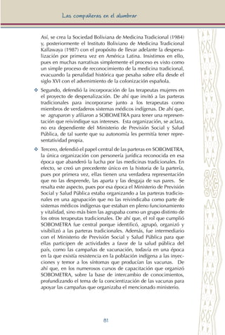 81
Las compañeras en el alumbrar
Así, se crea la Sociedad Boliviana de Medicina Tradicional (1984)
y, posteriormente el Instituto Boliviano de Medicina Tradicional
Kallawaya (1987) con el propósito de llevar adelante la despena-
lización por primera vez en América Latina. Insistimos en ello,
pues en muchas narrativas simplemente el proceso es visto como
un simple proceso de reconocimiento de la medicina tradicional,
evacuando la penalidad histórica que pesaba sobre ella desde el
siglo XVI con el advenimiento de la colonización española.
YY	 Segundo, defendió la incorporación de las terapeutas mujeres en
el proyecto de despenalización. De ahí que invitó a las parteras
tradicionales para incorporarse junto a los terapeutas como
miembros de verdaderos sistemas médicos indígenas. De ahí que,
se agruparon y afiliaron a SOBOMETRA para tener una represen-
tación que reivindique sus intereses. Esta organización, se aclara,
no era dependiente del Ministerio de Previsión Social y Salud
Pública, de tal suerte que su autonomía les permitía tener repre-
sentatividad propia.
YY	 Tercero, defendió el papel central de las parteras en SOBOMETRA,
la única organización con personería jurídica reconocida en esa
época que abanderó la lucha por las medicinas tradicionales. En
efecto, se creó un precedente único en la historia de la partería,
pues por primera vez, ellas tienen una verdadera representación
que no las desprende, las aparta y las desgaja de sus pares. Se
resalta este aspecto, pues por esa época el Ministerio de Previsión
Social y Salud Pública estaba organizando a las parteras tradicio-
nales en una agrupación que no las reivindicaba como parte de
sistemas médicos indígenas que estaban en pleno funcionamiento
y vitalidad, sino más bien las agrupaba como un grupo distinto de
los otros terapeutas tradicionales. De ahí que, el rol que cumplió
SOBOMETRA fue central porque identificó, agrupó, organizó y
visibilizó a las parteras tradicionales. Además, fue intermediario
con el Ministerio de Previsión Social y Salud Pública para que
ellas participen de actividades a favor de la salud pública del
país, como las campañas de vacunación, todavía en una época
en la que existía resistencia en la población indígena a las inyec-
ciones y temor a los síntomas que producían las vacunas. De
ahí que, en los numerosos cursos de capacitación que organizó
SOBOMETRA, sobre la base de intercambio de conocimientos,
profundizando el tema de la concientización de las vacunas para
apoyar las campañas que organizaba el mencionado ministerio.
 