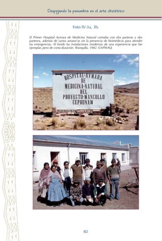 82
Despejando la penumbra en el arte obstétrico
Foto IV-3a, 3b.
El Primer Hospital Aymara de Medicina Natural contaba con dos parteras y dos
parteros, además de varios amawt’as sin la presencia de biomédicos para atender
las emergencias. Al fondo las instalaciones modernas de una experiencia que fue
ejemplar, pero de corta duración. Wanqullu, 1982. ©APWAQ.
 