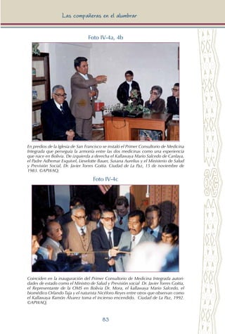 83
Las compañeras en el alumbrar
Foto IV-4a, 4b
En predios de la Iglesia de San Francisco se instaló el Primer Consultorio de Medicina
Integrada que perseguía la armonía entre las dos medicinas como una experiencia
que nace en Bolivia. De izquierda a derecha el Kallawaya Mario Salcedo de Canlaya,
el Padre Adhemar Esquivel, Lieselotte Bauer, Susana Aurelius y el Ministerio de Salud
y Previsión Social, Dr. Javier Torres Goitia. Ciudad de La Paz, 15 de noviembre de
1983. ©APWAQ.
Foto IV-4c
Coinciden en la inauguración del Primer Consultorio de Medicina Integrada autori-
dades de estado como el Ministro de Salud y Previsión social Dr. Javier Torres Goitia,
el Representante de la OMS en Bolivia Dr. Mora, el kallawaya Mario Salcedo, el
biomédico Orlando Taja y el naturista Nicéforo Reyes entre otros que observan como
el Kallawaya Ramón Álvarez toma el incienso encendido. Ciudad de La Paz, 1992.
©APWAQ.
 