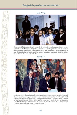 84
Despejando la penumbra en el arte obstétrico
Foto IV-4d
El famoso Kallawaya de Canlaya Lucas Ortiz presente en la inauguración del Primer
Consultorio de Medicina Integrada. Al centro uno de los primeros herbolarios que
transmite su conocimiento al antropólogo francés Louis Girault con el propósito de
que los ayudará a conseguir disposiciones legales para apaciguar la persecución.
Ciudad de La Paz, 1983. ©APWAQ.
Foto IV-5
Las instituciones de médicos tradicionales establecieron convenios con la Universidad
Mayor de San Andrés para realizar el primer curso de medicina tradicional, lo cual
significaba un avance significativo. De izquierda a derecha Kallawaya Mario Salcedo
de Canlaya, Naturista paceño Jaime Zalles, Kallawaya Walter Álvarez de Canlaya,
Lic. Alberto Jiménez, Director de la Escuela de Salud Pública de la mencionada
Universidad. Ciudad de La Paz, 1986. ©APWAQ.
 