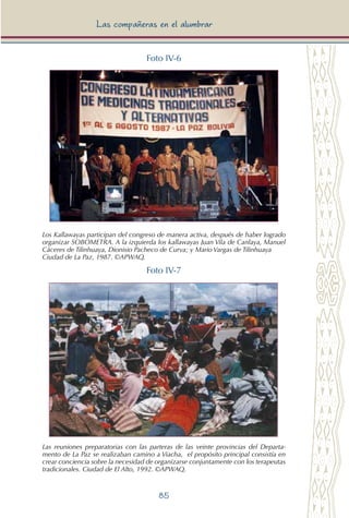 85
Las compañeras en el alumbrar
Foto IV-6
Los Kallawayas participan del congreso de manera activa, después de haber logrado
organizar SOBOMETRA. A la izquierda los kallawayas Juan Vila de Canlaya, Manuel
Cáceres de Tilinhuaya, Dionisio Pacheco de Curva; y Mario Vargas de Tilinhuaya
Ciudad de La Paz, 1987. ©APWAQ.
Foto IV-7
Las reuniones preparatorias con las parteras de las veinte provincias del Departa-
mento de La Paz se realizaban camino a Viacha, el propósito principal consistía en
crear conciencia sobre la necesidad de organizarse conjuntamente con los terapeutas
tradicionales. Ciudad de El Alto, 1992. ©APWAQ.
 