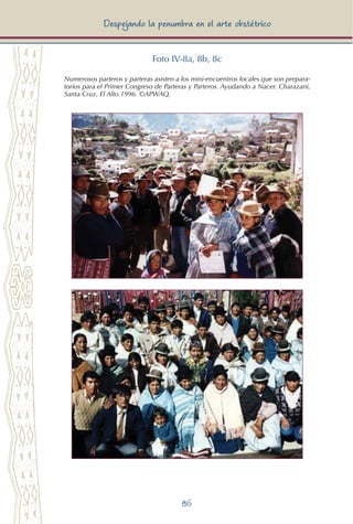 86
Despejando la penumbra en el arte obstétrico
Foto IV-8a, 8b, 8c
Numerosos parteros y parteras asisten a los mini-encuentros locales que son prepara-
torios para el Primer Congreso de Parteras y Parteros. Ayudando a Nacer. Charazani,
Santa Cruz, El Alto 1996. ©APWAQ.
 