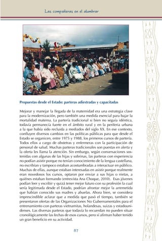 87
Las compañeras en el alumbrar
Propuestas desde el Estado: parteras adiestradas y capacitadas
Mejorar y manejar la llegada de la maternidad era una estrategia clave
para la modernización, pero también una medida esencial para bajar la
mortalidad materna. La partería tradicional si bien no seguía idéntica,
todavía permanecía fuerte en el ámbito rural y en la periferia urbana
a la que había sido recluida a mediados del siglo XX. En ese contexto,
confluyen diversos cambios en las políticas públicas para que desde el
Estado se organicen, entre 1975 y 1988, los primeros cursos de partería.
Todos ellos a cargo de obstetras y enfermeras con la participación de
personal de salud. Muchas parteras tradicionales son puestas en alerta y
la oferta les llama la atención. Sin embargo, según conversaciones sos-
tenidas con algunas de las hijas y sobrinas, las parteras con experiencia
no podían asistir porque no tenían conocimiento de la lengua castellana,
no escribían y tampoco estaban acostumbradas a interactuar en público.
Muchas de ellas, aunque estaban interesadas en asistir porque realmente
eran novedosos los cursos, optaron por enviar a sus hijas o nietas, a
quiénes estaban formando (entrevista Ana Choque, 2010). Esas jóvenes
podían leer y escribir y quizá tener mejor futuro con su profesión la cual
sería legitimada desde el Estado, podrían afrontar mejor la arremetida
que habían conocido sus madres y abuelas. Ahora bien, se considera
imprescindible aclarar que a medida que pasó el tiempo, también se
presentaron ofertas de las Organizaciones No Gubernamentales para el
entrenamiento con parteras vietnamitas, holandesas, suizas y estadouni-
denses. Las diversas parteras que todavía lo recuerdan no pueden situar
cronológicamente las fechas de esos cursos, pero sí afirman haber tenido
un gran beneficio en su actividad.
 