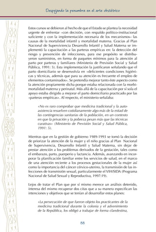 88
Despejando la penumbra en el arte obstétrico
Estos cursos se debieron al hecho de que el Estado se plantea la necesidad
urgente de enfrentar –con decisión, con respaldo político-institucional
suficiente y con la implementación necesaria de los mecanismos– las
causas de la mortalidad infantil y mortalidad materna. Gracias al Plan
Nacional de Superviviencia Desarrollo Infantil y Salud Materna se im-
plementó la capacitación a las parteras empíricas en: la detección del
riesgo y prevención de infecciones, para ese propósito se distribu-
yeron suministros, en forma de paquetes mínimos para la atención al
parto por parteras y familiares (Ministerio de Previsión Social y Salud
Pública, 1991: 5). Esta implementación la justificaron señalando que el
parto domiciliario se desenvolvía en «deficientes condiciones higiéni-
cas y técnicas, además que para su atención es frecuente el empleo de
elementos contaminados». Se pretendía mejorar tanto éste aspecto como
la atención propiamente dicha porque estaba relacionada con la morbi-
mortalidad materna y perinatal. Más allá de la capacitación por sí sola el
apoyo estaba dirigido a mejorar el parto domiciliario practicado por las
«parteras empíricas». Al respecto, el ministerio señalaba:
«No es raro comprobar que medicina tradicional y la auto-
asistencia resuelven cotidianamente algo más de la mitad de
las contingencias sanitarias de la población, en un contexto
en que la privación y la pobreza pesan más que las técnicas
curativas» (Ministerio de Previsión Social y Salud Pública,
1991: 5).
Mientras que en la gestión de gobierno 1989-1993 se tomó la decisión
de priorizar la atención de la mujer y el niño gracias al Plan Nacional
de Supervivencia, Desarrollo Infantil y Salud Materna, sin dejar de
prestar atención a los problemas derivados de la gestación, tales como
el embarazo, parto, puerperio y lactancia. Además, avanzando en incor-
porar la planificación familiar entre los servicios de salud, en el marco
de una atención reciente a los procesos gestacionales de la mujer así
como la importancia del cáncer cérvico-uterino, la transmisión de las in-
fecciones de transmisión sexual, particularmente el VIH/SIDA (Programa
Nacional de Salud Sexual y Reproductiva, 1997:19).
Lejos de tratar el Plan que por sí mismo merece un análisis detenido,
interesa del mismo recuperar dos citas que a su manera especifican las
intenciones y objetivos que se tenían al desarrollar estos planes:
«La persecución de que fueron objeto los practicantes de la
medicina tradicional durante la colonia y el advenimiento
de la República, los obligó a trabajar de forma clandestina,
 