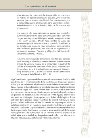 89
Las compañeras en el alumbrar
situación que ha provocado la desaparición de practican-
tes nativos en algunas localidades del país, pero no de las
técnicas, que de manera simplificada han sido asumidas por
la comunidad, como atención del parto domiciliar» (Minis-
terio de Previsión y Salud Pública, 1991: 8; las cursivas nos
pertenecen.).
«La mayoría de esas defunciones ocurre en domicilio,
durante la atención del parto por familiares y otras personas
con poca o ninguna habilidad para atender a las parturientas
y los recién nacidos. Desde hace cientos de años, las
parteras empíricas atienden partos a domicilio brindando a
las familias una asistencia muy importante; pero, también
ellas enfrentan problemas, no obstante su experiencia y
su atención cercana, humana y diligente» (Ministerio de
Desarrollo Humano, 1996: 5).
«Lo cierto es que el parto domiciliario atendido por parteras
tradicionales y por familiares y vecinos continuará por mucho
tiempo. Su vigencia es obra de la comunidad es parte de la
cultura. Corresponde, entonces, darle apoyo, contribuyen-
do a mejorar las prácticas higiénicas para prevenir infeccio-
nes y mortalidad en la madre y el recién nacido» (Ministerio
de Previsión y Salud Pública, 1991: 9).
Aquí es evidente, que uno de los aspectos fundamentales desde la Inde-
pendencia es el reconocimiento de la existencia de terapeutas tradicio-
nales, que paralelamente a los biomédicos están brindando salud. En esa
línea, y como se ha subrayado, se acepta también que la clandestinidad
es uno de los rasgos más sobresalientes de su accionar. Ambas menciones
son evocadas cuando los propios terapeutas ya habían logrado instaurar
un proceso de despenalización iniciado en 1984. Queda claro y con-
tundente, en el ejemplo citado, que es en el ámbito de la higiene donde
deberían darse grandes pasos y cambios de actitud. Además, la nueva
partera debía cambiar sus hábitos de atender sin registro para iniciar un
detallado control en un Cuaderno para Monitoreo de las Actividades de
la Partera Tradicional Capacitada (1994) un nuevo instrumento de trabajo
básico que estaba destinado a registrar la atención integral de la mujer.
Todo apuntaba a la elaboración de un informe mensual al servicio de
salud sobre sus actividades y los problemas de salud que afectan a las
mujeres embarazadas, parturientas y recién nacidos/as.
 
